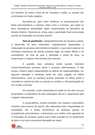 Código Tributário Nacional Comentado: doutrina e jurisprudência, artigo por artigo,
inclusive ICMS e ISS
32
em benefício do erário, antes de ser mandado a leilão, ou quando não
arrematados em hasta negativa.
Aconselha-se, para maior dinâmica no processamento dos
feitos administrativos e judiciais, estes cíveis e criminais, que todos os
bens estrangeiros apreendidos sejam encaminhados ao Secretário da
Receita Federal. Preconiza-se, ainda, seja a autoridade fiscal comunicada
quando da finalização do processo judicial.
Pena de perdimento. Independentemente do processo judicial,
a apreensão de bens importados irregularmente desencadeia a
instauração de processo administrativo-tributário, o qual deve observar os
princípios processuais do devido processo legal, da ampla defesa e do
contraditório, ao final do qual é declarada a perda de bens, se
comprovado o irregular internamento dos mesmos.
A questão mais complexa existe quando tramitam
concomitantemente processo penal e processo administrativo. E isto
porque, embora sejam independentes as esferas de responsabilidade, em
algumas situações a sentença penal faz coisa julgada na esfera
administrativa, como só acontece quando declarada na esfera penal a
inexistência material do fato ou quando se verificar a não-participação do
réu no fato criminoso.
Por exemplo: o bem apreendido em poder do réu não é de sua
propriedade; o proprietário do bem estrangeiro não foi o responsável pelo
irregular internamento.
A jurisprudência, embora oscilante, tem tratado o proprietário
inocente como terceiro de boa-fé, não responsável pela irregularidade na
importação. Daí a direta interferência da sentença judicial no
procedimento administrativo, a demonstrar que melhor seria aguardar-se
a finalização do processo judicial para então proceder-se ao perdimento
de bem e com ele a irreversível alienação em hasta.
 