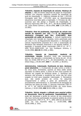 Código Tributário Nacional Comentado: doutrina e jurisprudência, artigo por artigo,
inclusive ICMS e ISS
36
Tributário. Imposto de Importação de veículos. Mudança de
alíquota. 1. Não há direito adquirido de pagar ao importador
imposto com alíquota vigorante quando da expedição de
guia de importação. 2. Vigência imediata do Dec. 1.427/95
[revogado pelo Dec. 1.471/95] para os desembaraços
aduaneiros ocorridos após a majoração. 3. Princípio da não-
surpresa que não atinge o Imposto de Importação. 4.
Recurso improvido (TRF-1ª R., 4ª T., AG 96.01.02846-3/MG,
rel. Juíza Eliana Calmon j. 06.03.1996, DJU 11.04.1996, p.
23.282).
Tributário. Pena de perdimento. Importação de veículo com
isenção de impostos (art. 232, I e II, do Regulamento
Aduaneiro) [revogado pelo Dec. 4.543/2002]. Bem
apreendido em poder de terceiros. 1. Veículo regularmente
importado com isenção de impostos, como autorizado pelo
art. 232, I e II, do Regulamento Aduaneiro. 2. Alienação do
veículo regularmente processa da e com a autorização do
Ministério das Relações Exteriores e da Receita Federal. 3.
Apelação e remessa oficial improvidas (TRF-1ª R., 4ª T.,
AMS 92.01.10902-4/DF, rel. Juiz Eustáquio Silveira, j.
14.04.1998, DJU 25.05.1998, p.386).
Tributário. Imposto de Importação. Ausência de
similaridade. Isenção. Benefício fiscal não reconhecido
porque não apurada a similaridade na forma do art. 19 do
Dec.-lei 37/66 (TRF-4ª R.,1ª T., AC 04141629/SC, rel. Juiz
Gilson Dipp, j. 05.08.1997, DJU 1°. 10.1997, p. 80.641).
Administrativo. Indenização. Perdimento de bem. Sentença
penal absolutória. 1. A prescrição de ação contra a União é
de cinco anos. Entretanto, quando os fatos estão sendo
apurados na esfera penal, o prazo só tem início quando do
trânsito em julgado da sentença penal. 2. Sentença que
declarou não provada a existência de crime não faz coisa
julgada no cível para respaldar indenização. 3. Mercadoria
que, não sendo produto de crime, foi adquirida
irregularmente e sofreu a pena de perdimento em
procedimento administrativo. 4. Inexistência de obrigação de
indenizar por parte da União. 5. Recurso improvido (TRF-1ª
R., 4ª T., AC 1997.01.00.055779-2/MG, rel. Juíza Eliana
Calmon, j. 10.02.1998, DJU 30.03.1998, p. 250).
Tributário. Veículo alugado e utilizado para possível prática
de descaminho. Pena de perdimento. Impossibilidade. Não
pode ser declarada a perda do veículo se seu proprietário
não teve nenhuma participação na possível prática do crime
de descaminho (TRF-1ª R., 3ª T., AMS 1997.01.00.037158-
2/DF, rel. Juiz Tourinho Neto, j. 14.04.1998, DJU
29.05.1998, p. 103).
 