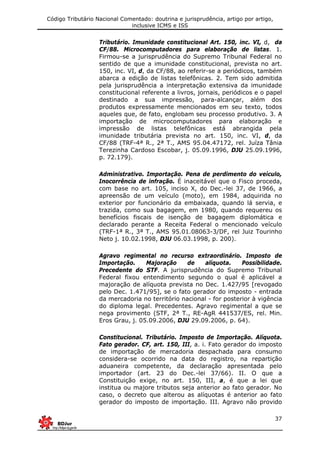 Código Tributário Nacional Comentado: doutrina e jurisprudência, artigo por artigo,
inclusive ICMS e ISS
37
Tributário. Imunidade constitucional Art. 150, inc. VI, d, da
CF/88. Microcomputadores para elaboração de listas. 1.
Firmou-se a jurisprudência do Supremo Tribunal Federal no
sentido de que a imunidade constitucional, prevista no art.
150, inc. VI, d, da CF/88, ao referir-se a periódicos, também
abarca a edição de listas telefônicas. 2. Tem sido admitida
pela jurisprudência a interpretação extensiva da imunidade
constitucional referente a livros, jornais, periódicos e o papel
destinado a sua impressão, para-alcançar, além dos
produtos expressamente mencionados em seu texto, todos
aqueles que, de fato, englobam seu processo produtivo. 3. A
importação de microcomputadores para elaboração e
impressão de listas telefônicas está abrangida pela
imunidade tributária prevista no art. 150, inc. VI, d, da
CF/88 (TRF-4ª R., 2ª T., AMS 95.04.47172, rel. Juíza Tânia
Terezinha Cardoso Escobar, j. 05.09.1996, DJU 25.09.1996,
p. 72.179).
Administrativo. Importação. Pena de perdimento do veículo,
Inocorrência de infração. É inaceitável que o Fisco proceda,
com base no art. 105, inciso X, do Dec.-lei 37, de 1966, a
apreensão de um veículo (moto), em 1984, adquirida no
exterior por funcionário da embaixada, quando lá servia, e
trazida, como sua bagagem, em 1980, quando requereu os
benefícios fiscais de isenção de bagagem diplomática e
declarado perante a Receita Federal o mencionado veículo
(TRF-1ª R., 3ª T., AMS 95.01.08063-3/DF, rel Juiz Tourinho
Neto j. 10.02.1998, DJU 06.03.1998, p. 200).
Agravo regimental no recurso extraordinário. Imposto de
Importação. Majoração de alíquota. Possibilidade.
Precedente do STF. A jurisprudência do Supremo Tribunal
Federal fixou entendimento segundo o qual é aplicável a
majoração de alíquota prevista no Dec. 1.427/95 [revogado
pelo Dec. 1.471/95], se o fato gerador do imposto - entrada
da mercadoria no território nacional - for posterior à vigência
do diploma legal. Precedentes. Agravo regimental a que se
nega provimento (STF, 2ª T., RE-AgR 441537/ES, rel. Min.
Eros Grau, j. 05.09.2006, DJU 29.09.2006, p. 64).
Constitucional. Tributário. Imposto de Importação. Alíquota.
Fato gerador. CF, art. 150, III, a. i. Fato gerador do imposto
de importação de mercadoria despachada para consumo
considera-se ocorrido na data do registro, na repartição
aduaneira competente, da declaração apresentada pelo
importador (art. 23 do Dec.-lei 37/66). II. O que a
Constituição exige, no art. 150, III, a, é que a lei que
institua ou majore tributos seja anterior ao fato gerador. No
caso, o decreto que alterou as alíquotas é anterior ao fato
gerador do imposto de importação. III. Agravo não provido
 