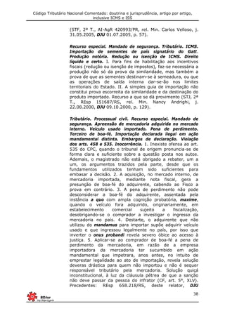Código Tributário Nacional Comentado: doutrina e jurisprudência, artigo por artigo,
inclusive ICMS e ISS
38
(STF, 2ª T., AI-AgR 420993/PR, rel. Min. Carlos Velloso, j.
31.05.2005, DJU 01.07.2005, p. 57).
Recurso especial. Mandado de segurança. Tributário. ICMS.
Importação de sementes de país signatário do Gatt.
Produção notória. Redução ou isenção de ICMS. Direito
líquido e certo. I. Para fins de habilitação aos incentivos
fiscais (redução ou isenção de impostos), faz-se necessária a
produção não só da prova da similaridade, mas também a
prova de que as sementes destinam-se à semeadura, ou que
as operações de saída interna dar-se-ão nos limites
territoriais do Estado. II. A simples guia de importação não
constitui prova escorreita da similaridade e da destinação do
produto importado. Recurso a que se dá provimento (STJ, 2ª
T., REsp 151687/RS, rel. Min. Nancy Andrighi, j.
22.08.2000, DJU 09.10.2000, p. 129).
Tributário. Processual civil. Recurso especial. Mandado de
segurança. Apreensão de mercadoria adquirida no mercado
interno. Veículo usado importado. Pena de perdimento.
Terceiro de boa-fé. Importação declarada ilegal em ação
mandamental distinta. Embargos de declaração. Violação
dos arts. 458 e 535. Inocorrência. 1. Inexiste ofensa ao art.
535 do CPC, quando o tribunal de origem pronuncia-se de
forma clara e suficiente sobre a questão posta nos autos.
Ademais, o magistrado não está obrigado a rebater, um a
um, os argumentos trazidos pela parte, desde que os
fundamentos utilizados tenham sido suficientes para
embasar a decisão. 2. A aquisição, no mercado interno, de
mercadoria importada, mediante nota fiscal, gera a
presunção de boa-fé do adquirente, cabendo ao Fisco a
prova em contrário. 3. A pena de perdimento não pode
desconsiderar a boa-fé do adquirente, assentada pela
instância a quo com ampla cognição probatória, maxime,
quando o veículo fora adquirido, originariamente, em
estabelecimento comercial sujeito a fiscalização,
desobrigando-se o comprador a investigar o ingresso da
mercadoria no país. 4. Destarte, o adquirente que não
utilizou do mandamus para importar supõe adquirir veículo
usado e que ingressou legalmente no país, por isso que
inverter o onus probandi revela severo óbice ao acesso à
justiça. 5. Aplicar-se ao comprador de boa-fé a pena de
perdimento da mercadoria, em razão de a empresa
importadora da mercadoria ter sucumbido em ação
mandamental que impetrara, anos antes, no intuito de
emprestar legalidade ao ato de importação, revela solução
deveras drástica para quem não importou e não é sequer
responsável tributário pela mercadoria. Solução quiçá
inconstitucional, à luz da cláusula pétrea de que a sanção
não deve passar da pessoa do infrator (CF, art. 5°, XLV).
Precedentes: REsp 658.218/RS, deste relator, DJU
 