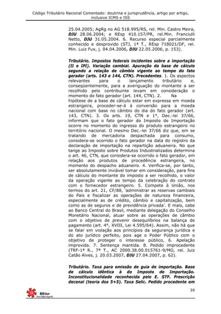 Código Tributário Nacional Comentado: doutrina e jurisprudência, artigo por artigo,
inclusive ICMS e ISS
39
25.04.2005; AgRg no AG 518.995/RS, rel. Min. Castro Meira,
DJU 28.06.2004; e REsp 410.157/PR, rel.Min. Franciulli
Netto, DJU 31.05.2004. 6. Recurso especial parcialmente
conhecido e desprovido (STJ, 1ª T., REsp 718021/DF, rel.
Min. Luiz Fux, j. 04.04.2006, DJU 22.05.2006, p. 153).
Tributário. Impostos federais incidentes sobre a importação
(II e IPI). Variação cambial. Apuração da base de cálculo
segundo a relação de câmbio vigente ao tempo do fato
gerador (arts. 143 e 144, CTN). Precedentes. 1. Os aspectos
relevantes para o lançamento tributário e,
conseqüentemente, para a averiguação do montante a ser
recolhido pelo contribuinte levam em consideração o
momento do fato gerador (art. 144, CTN). 2. Na
hipótese de a base de cálculo estar em expressa em moeda
estrangeira, proceder-se-á à conversão para a moeda
nacional com base no câmbio do dia do fato gerador (art.
143, CTN). 3. Os arts. 19, CTN e 1°, Dec.-lei 37/66,
informam que o fato gerador do Imposto de Importação
ocorre no momento do ingresso do produto estrangeiro no
território nacional. O mesmo Dec.-lei 37/66 diz que, em se
tratando de mercadoria despachada para consumo,
considera-se ocorrido o fato gerador na data do registro da
declaração de importação na repartição aduaneira. No que
tange ao Imposto sobre Produtos Industrializados determina
o art. 46, CTN, que considera-se ocorrido o fato gerador, em
relação aos produtos de procedência estrangeira, no
momento do despacho aduaneiro. 4. Verifica-se, por tanto,
ser absolutamente inviável tomar em consideração, para fins
de cálculo do montante do imposto a ser recolhido, o valor
da operação vigente ao tempo da celebração do contrato
com o fornecedor estrangeiro. 5. Compete à União, nos
termos do art. 21, CF/88, ‘administrar as reservas cambiais
do País e fiscalizar as operações de natureza financeira,
especialmente as de crédito, câmbio e capitalização, bem
como as de seguros e de previdência privada’. E mais, cabe
ao Banco Central do Brasil, mediante delegação do Conselho
Monetário Nacional, atuar sobre as operações de câmbio
com o objetivo de prevenir desequilíbrios na balança de
pagamento (art. 4°, XVIII, Lei 4.595/64). Assim, não há que
se falar em violação aos princípios da segurança jurídica e
do ato jurídico perfeito, pois age o Poder Público com o
objetivo de proteger o interesse público, 6. Apelação
improvida. 7. Sentença mantida. 8. Pedido improcedente
(TRF-1ª R., 7ª T., AC 2000.38.00.015761-9/MG, rel. Juiz
Catão Alves, j. 20.03.2007, DJU 27.04.2007, p. 62).
Tributário. Taxa para emissão de guia de importação. Base
de cálculo idêntica à do Imposto de Importação.
Inconstitucionalidade reconhecida pelo E. STF. Prescrição
decenal (teoria dos 5+5). Taxa Selic. Pedido procedente em
 