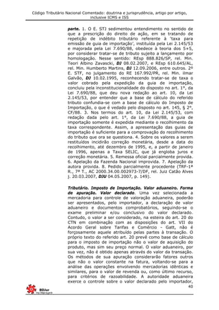 Código Tributário Nacional Comentado: doutrina e jurisprudência, artigo por artigo,
inclusive ICMS e ISS
40
parte. 1. O E. STJ sedimentou entendimento no sentido de
que a prescrição do direito de ação, em se tratando de
repetição de indébito tributário referente à ‘taxa para
emissão de guia de importação’, instituída pela Lei 2.145/53
e majorada pela Lei 7.690/88, obedece à teoria dos 5+5,
por considerar tratar-se de tributo sujeito a lançamento por
homologação. Nesse sentido: REsp 888.826/SP, rel. Min.
Teori Albino Zavascki, DJ 08.02.2007, e REsp 610.645/AL,
rel. Min. Humberto Martins, DJ 12.09.2006, entre outros. 2º
E. STF, no julgamento do RE 167.992/PR, rel. Min. ilmar
Galvão, DJ 10.02.1995, reconhecendo tratar-se de taxa o
valor cobrado pela expedição da guia de importação,
concluiu pela inconstitucionalidade do disposto no art. 1°, da
Lei 7.690/88, que deu nova redação ao art. 10, da Lei
2.145/53, por entender que a base de cálculo do referido
tributo confundia-se com a base de cálculo do Imposto de
Importação, o que é vedado pelo disposto no art. 145, § 2°,
CF/88. 3. Nos termos do art. 10, da Lei 2.145/53, com
redação dada pelo art. 1°, da Lei 7.690/88, a guia de
importação somente é expedida mediante o recolhimento da
taxa correspondente. Assim, a apresentação das guias de
importação é suficiente para a comprovação do recolhimento
do tributo que ora se questiona. 4. Sobre os valores a serem
restituídos incidirão correção monetária, desde a data do
recolhimento, até dezembro de 1995, e, a partir de janeiro
de 1996, apenas a Taxa SELIC, que já engloba juros e
correção monetária. 5. Remessa oficial parcialmente provida.
6. Apelação da Fazenda Nacional improvida. 7. Apelação da
autora provida. 8. Pedido parcialmente procedente (TRF-1ª
R., 7ª T., AC 2000.34.00.002973-7/DF, rel. Juiz Catão Alves
j. 20.03.2007, DJU 04.05.2007, p. 149).
Tributário. Imposto de Importação. Valor aduaneiro. Forma
de apuração. Valor declarado. Uma vez selecionada a
mercadoria para controle de valoração aduaneira, poderão
ser apresentados, pelo importador, a declaração de valor
aduaneiro e documentos comprobatórios, seguindo-se o
exame preliminar e/ou conclusivo do valor declarado.
Contudo, o valor a ser considerado, na esteira do art. 20 do
CTN em combinação com as disposições do art. VII do
Acordo Geral sobre Tarifas e Comércio - Gatt, não é
forçosamente aquele atribuído pelas partes à transação. O
próprio texto do referido art. 20 prevê como base de cálculo
para o imposto de importação não o valor de aquisição do
produto, mas sim seu preço normal. O valor aduaneiro, por
sua vez, não é obtido apenas através do valor da transação.
Os métodos de sua apuração considerarão fatores outros
que não o valor constante na fatura, voltando-se para a
análise das operações envolvendo mercadorias idênticas e
similares, para o valor de revenda ou, como último recurso,
para critérios de razoabilidade. A autoridade aduaneira
exerce o controle sobre o valor declarado pelo importador,
 