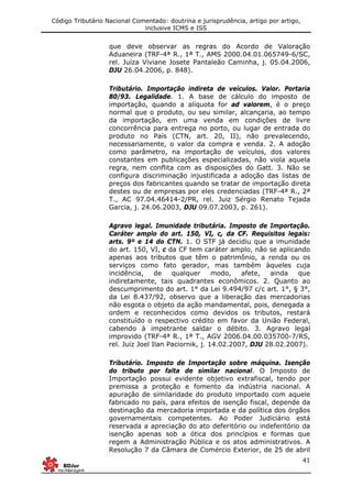 Código Tributário Nacional Comentado: doutrina e jurisprudência, artigo por artigo,
inclusive ICMS e ISS
41
que deve observar as regras do Acordo de Valoração
Aduaneira (TRF-4ª R., 1ª T., AMS 2000.04.01.065749-6/SC,
rel. Juíza Viviane Josete Pantaleão Caminha, j. 05.04.2006,
DJU 26.04.2006, p. 848).
Tributário. Importação indireta de veículos. Valor. Portaria
80/93. Legalidade. 1. A base de cálculo do imposto de
importação, quando a alíquota for ad valorem, é o preço
normal que o produto, ou seu similar, alcançaria, ao tempo
da importação, em uma venda em condições de livre
concorrência para entrega no porto, ou lugar de entrada do
produto no País (CTN, art. 20, II), não prevalecendo,
necessariamente, o valor da compra e venda. 2. A adoção
como parâmetro, na importação de veículos, dos valores
constantes em publicações especializadas, não viola aquela
regra, nem conflita com as disposições do Gatt. 3. Não se
configura discriminação injustificada a adoção das listas de
preços dos fabricantes quando se tratar de importação direta
destes ou de empresas por eles credenciadas (TRF-4ª R., 2ª
T., AC 97.04.46414-2/PR, rel. Juiz Sérgio Renato Tejada
Garcia, j. 24.06.2003, DJU 09.07.2003, p. 261).
Agravo legal. Imunidade tributária. Imposto de Importação.
Caráter amplo do art. 150, VI, c, da CF. Requisitos legais:
arts. 9º e 14 do CTN. 1. O STF já decidiu que a imunidade
do art. 150, VI, c da CF tem caráter amplo, não se aplicando
apenas aos tributos que têm o patrimônio, a renda ou os
serviços como fato gerador, mas também àqueles cuja
incidência, de qualquer modo, afete, ainda que
indiretamente, tais quadrantes econômicos. 2. Quanto ao
descumprimento do art. 1° da Lei 9.494/97 c/c art. 1°, § 3°,
da Lei 8.437/92, observo que a liberação das mercadorias
não esgota o objeto da ação mandamental, pois, denegada a
ordem e reconhecidos como devidos os tributos, restará
constituído o respectivo crédito em favor da União Federal,
cabendo à impetrante saldar o débito. 3. Agravo legal
improvido (TRF-4ª R., 1ª T., AGV 2006.04.00.035700-7/RS,
rel. Juiz Joel Ilan Paciornik, j. 14.02.2007, DJU 28.02.2007).
Tributário. Imposto de Importação sobre máquina. Isenção
do tributo por falta de similar nacional. O Imposto de
Importação possui evidente objetivo extrafiscal, tendo por
premissa a proteção e fomento da indústria nacional. A
apuração de similaridade do produto importado com aquele
fabricado no país, para efeitos de isenção fiscal, depende da
destinação da mercadoria importada e da política dos órgãos
governamentais competentes. Ao Poder Judiciário está
reservada a apreciação do ato deferitório ou indeferitório da
isenção apenas sob a ótica dos princípios e formas que
regem a Administração Pública e os atos administrativos. A
Resolução 7 da Câmara de Comércio Exterior, de 25 de abril
 
