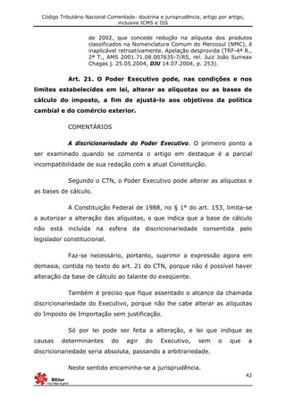 Código Tributário Nacional Comentado: doutrina e jurisprudência, artigo por artigo,
inclusive ICMS e ISS
42
de 2002, que concede redução na alíquota dos produtos
classificados na Nomenclatura Comum do Mercosul (NMC), é
inaplicável retroativamente. Apelação desprovida (TRF-4ª R.,
2ª T., AMS 2001.71.08.007635-7/RS, rel. Juiz João Surreax
Chagas j. 25.05.2004, DJU 14.07.2004, p. 253).
Art. 21. O Poder Executivo pode, nas condições e nos
limites estabelecidos em lei, alterar as alíquotas ou as bases de
cálculo do imposto, a fim de ajustá-lo aos objetivos da política
cambial e do comércio exterior.
COMENTÁRIOS
A discricionariedade do Poder Executivo. O primeiro ponto a
ser examinado quando se comenta o artigo em destaque é a parcial
incompatibilidade de sua redação com a atual Constituição.
Segundo o CTN, o Poder Executivo pode alterar as alíquotas e
as bases de cálculo.
A Constituição Federal de 1988, no § 1° do art. 153, limita-se
a autorizar a alteração das alíquotas, o que indica que a base de cálculo
não está incluída na esfera da discricionariedade consentida pelo
legislador constitucional.
Faz-se necessário, portanto, suprimir a expressão agora em
demasia, contida no texto do art. 21 do CTN, porque não é possível haver
alteração da base de cálculo ao talante do exeqüente.
Também é preciso que fique assentado o alcance da chamada
discricionariedade do Executivo, porque não lhe cabe alterar as alíquotas
do Imposto de Importação sem justificação.
Só por lei pode ser feita a alteração, e lei que indique as
causas determinantes do agir do Executivo, sem o que a
discricionariedade seria absoluta, passando a arbitrariedade.
Neste sentido encaminha-se a jurisprudência.
 