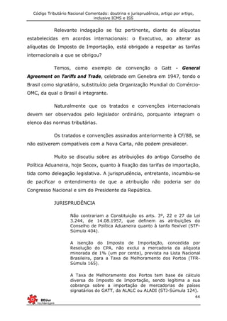 Código Tributário Nacional Comentado: doutrina e jurisprudência, artigo por artigo,
inclusive ICMS e ISS
44
Relevante indagação se faz pertinente, diante de alíquotas
estabelecidas em acordos internacionais: o Executivo, ao alterar as
alíquotas do Imposto de Importação, está obrigado a respeitar as tarifas
internacionais a que se obrigou?
Temos, como exemplo de convenção o Gatt - General
Agreement on Tariffs and Trade, celebrado em Genebra em 1947, tendo o
Brasil como signatário, substituído pela Organização Mundial do Comércio-
OMC, da qual o Brasil é integrante.
Naturalmente que os tratados e convenções internacionais
devem ser observados pelo legislador ordinário, porquanto integram o
elenco das normas tributárias.
Os tratados e convenções assinados anteriormente à CF/88, se
não estiverem compatíveis com a Nova Carta, não podem prevalecer.
Muito se discutiu sobre as atribuições do antigo Conselho de
Política Aduaneira, hoje Secex, quanto à fixação das tarifas de importação,
tida como delegação legislativa. A jurisprudência, entretanto, incumbiu-se
de pacificar o entendimento de que a atribuição não poderia ser do
Congresso Nacional e sim do Presidente da República.
JURISPRUDÊNCIA
Não contrariam a Constituição os arts. 3º, 22 e 27 da Lei
3.244, de 14.08.1957, que definem as atribuições do
Conselho de Política Aduaneira quanto à tarifa flexível (STF-
Súmula 404).
A isenção do Imposto de Importação, concedida por
Resolução do CPA, não exclui a mercadoria da alíquota
minorada de 1% (um por cento), prevista na Lista Nacional
Brasileira, para a Taxa de Melhoramento dos Portos (TFR-
Súmula 165).
A Taxa de Melhoramento dos Portos tem base de cálculo
diversa do Imposto de Importação, sendo legítima a sua
cobrança sobre a importação de mercadorias de países
signatários do GATT, da ALALC ou ALADI (STJ-Súmula 124).
 