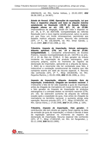 Código Tributário Nacional Comentado: doutrina e jurisprudência, artigo por artigo,
inclusive ICMS e ISS
47
208256/CE, rel. Min. Carlos Velloso, j. 25.03.1997, DJU
06.06.1997, p. 24.907).
Estado do Paraná. ICMS. Operações de exportação. Lei que
fixou a respectiva alíquota com base na alíquota máxima
estabelecida na Resolução 129/79 do Senado Federal.
Alegada ofensa ao art. 155, §2°, IV, da CF/88.
Improcedência da alegação, tendo em vista o disposto no
art. 34, § 5°, do ADCT/88. Compatibilidade da referida
Resolução com o novo regime constitucional, salvo no ponto
em que fixou um limite intransponível, permitindo aos
Estados instituir alíquota menor. Recurso não conhecido
(STF, 1ª T., RE 156.564/PR, rel. Min. Ilmar Galvão, j.
11.11.1997, DJU 27.02.1998, p. 16).
Tributário. Imposto de Importação. Veículo estrangeiro.
Alíquota aplicável. CTN, art. 19 e Dec.-lei 37/66.
Compatibilidade. 1. Consoante entendimento do Excelso
Pretório, inexiste incompatibilidade do art. 19/CTN e os arts.
23 e 24 do Dec.-lei 37/66.2. O fato gerador do tributo
incidente na importação de produto estrangeiro, para
consumo próprio, ocorre no momento do registro da
declaração do importador, aplicando-se a alíquota da época.
3. Além de o recorrente não ter contestado esse fato, é
indiscutível a conotação constitucional da matéria que não
comporta exame em sede de recurso especial. 4. Recurso
não conhecido (STJ, 2ª T., REsp 165364/RS, rel. Min.
Peçanha Martins, j. 05.05.1998, DJU 29.06.1998, p. 151).
Imposto de Importação. Alíquota. Aumento. Guia de
importação. Irrelevância. Chegada em território nacional. É
irrelevante o fato de ter sido expedida a guia de importação
antes da chegada da mercadoria em nosso território, porque
o fato gerador do Imposto de Importação de produtos
estrangeiros é a entrada destes no território nacional (CTN,
art. 19). Se sobrevém aumento da alíquota da referida
exação após a expedição da guia, mas antes da chegada da
mercadoria no território nacional, o aumento atinge esta
operação. Recurso provido (STJ, 1ª T., REsp 157493/SP, rel.
Min. Garcia Vieira, j. 17.03.1998, DJU 04.05.1998, p. 104).
Tributário. Imposto de Importação. Fato gerador. O
contribuinte não tem direito ao regime fiscal vigente na data
da emissão da guia de importação; o tributo é devido à base
da legislação aplicável no momento do registro da
declaração de importação. Recurso especial não conhecido
(STJ, 2ª T., REsp 171853/SP, rel. Min. Ari Pargendler, j.
03.11.1998, DJU 08.03.1999).
 