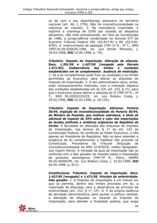 Código Tributário Nacional Comentado: doutrina e jurisprudência, artigo por artigo,
inclusive ICMS e ISS
49
se dá com o seu desembaraço aduaneiro no território
nacional (art. 46, I, CTN). Não há inconstitucionalidade na
cobrança do imposto. 3. Na mercadoria importada, é
legítima a cobrança de ICMS por ocasião do despacho
aduaneiro, não mais prevalecendo, em face da Constituição
de 1988, a jurisprudência condensada na Súmula 577 do
Supremo Tribunal Federal (RE 193.817-RJ e RE 192.630-
9/SP). 4. Improvimento da apelação (TRF-1ª R., 3ª T., AMS
1997.01.00.026626-7/BA, rel. Juiz Olindo Menezes, j.
18.03.1998, DJU 12.06.1998, p. 79).
Tributário. Imposto de Importação. Alteração de alíquota.
Decs. 1.391/95 e 1.427/95 [revogado pelo Decreto
1.471/95]. Inobservância dos limites e condições
estabelecidos em lei complementar. Ausência de motivação.
1. Só a lei complementar pode fixar as condições e os limites
permitidos ao Executivo, para alterar as alíquotas do
Imposto de Importação. 2. O ato administrativo deve, ainda,
estar necessariamente motivado, com a indicação objetiva
das condições estabelecidas em lei (CF, art. 153, § 1º), para
que o Executivo possa alterar a alíquota do II (TRF-5ª R., 3ª
T., REO 95.05052103/CE, rel. Juiz Ridalvo Costa, j.
29.02.1996, DJU 22.03.1996, p. 18.134).
Tributário. Imposto de Importação. Adicional. Portaria
50/94. Argüição de inconstitucionalidade da Portaria 50/94,
do Ministro da Fazenda, que instituiu sobretaxa, a título de
adicional de imposto de 34% sobre o valor das importações
de tecidos artificiais e sintéticos originários da República da
Coréia. A faculdade de alteração das alíquotas do Imposto
de Importação, nos termos do § 1° do art. 153 da
Constituição Federal, foi conferida ao Poder Executivo, e não
apenas ao Presidente da República. Não se deve estender a
exigência de lei complementar a hipótese não prevista na
Constituição. Precedente do Tribunal (Argüição de
Inconstitucionalidade na AMS 37.870/CE, relator designado:
Juiz Castro Meira). A emissão da guia de importação não se
confunde com o fato gerador do imposto sobre a importação
de produtos estrangeiros (TRF-5ª R., Pleno, INAMS
94.05.46994/PE, rel. Juiz Ridalvo Costa, j. 25.03.1998, DJU
04.05.1998, p. 811).
Constitucional. Tributário. Imposto de Importação. Decs.
1.427/95 [revogado] e 1.471/95. Princípio da anterioridade.
Fato gerador. I. O Imposto de Importação é um tributo em
que se permite, dentro dos limites previstos em lei, a
majoração de alíquotas, sem a observância ao princípio da
anterioridade (art. 153, § 1°, CF). II. É da própria essência
da atividade administrativa, para ajustar a política cambial,
a alteração de alíquotas no tocante ao Imposto de
Importação, para atender a finalidade pública, que exige
 