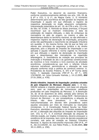 Código Tributário Nacional Comentado: doutrina e jurisprudência, artigo por artigo,
inclusive ICMS e ISS
54
Poder Executivo, no decorrer do exercício financeiro,
conforme constitucionalmente definido nos arts. 150, III, b,
§ 1° e 153, I, § 1°, da Magna Carta. 2. O momento
determinante para ocorrência do fato gerador do Imposto de
Importação é aquele em que efetivado o registro da
respectiva declaração no órgão aduaneiro competente.
Interpretação sistemática do art. 19, do CTN e arts. 23 e 44,
do Dec.-lei 37/66. 3. Partindo-se dessa premissa, é forçoso
reconhecer que se mostram irrelevantes a data da
celebração do negócio efetuado, a data do embarque da
mercadoria no país de origem, ou mesmo a data de
desembarque desta no território nacional, se não efetivado o
respectivo registro da declaração de importação, porquanto
ainda não aperfeiçoado o nascimento da obrigação tributária
em questão. 4. Da mesma forma, não há que se falar em
ofensa aos princípios da segurança jurídica e do direito
adquirido, pois a alíquota do Imposto de Importação a ser
aplicada é aquela referente à norma vigente no momento
em que efetuado o registro da declaração de importação
para o desembaraço das mercadorias na repartição
alfandegária. 5. Inexistência de violação aos princípios da
motivação e finalidade do ato e às garantias constitucionais
do incentivo à livre iniciativa e livre exercício da atividade
econômica, considerando-se que tem o referido tributo
natureza extrafiscal, permitindo-se a alteração de suas
alíquota conforme exija a política do comércio exterior. 6.
Precedentes do Excelso Pretório, E. STJ e 6ª Turma desta
Corte. 7. Apelação improvida (TRF-3ª R., 6ª T., AMS
176748/SP, rel. Juíza Consuelo Yoshida, j. 14.12.2005, DJU
27.01.2006, p. 478).
Direito tributário. Imposto de Importação: produtos oriundos
de país integrante do Mercosul. Alíquota zero. 1. O Dec.
550/92 estipula o imposto aduaneiro, com base em alíquota
zero, para as importações de conversores catalíticos
produzidos em país integrante do Mercosul. 2. A Resolução
35, de 18 de dezembro de 2002, editada pela Câmara de
Comércio Exterior, que alterou o código NCM - Nomenclatura
Comum do Mercosul - e, por conseqüência, a alíquota do
tributo, não deve prevalecer. 3. As normas
instrumentalizadas em decreto têm precedência sobre
aquelas veiculadas por meio de instruções ou resoluções
ministeriais. 4. A Constituição Federal faculta ‘ao Poder
Executivo, atendidas as condições e os limites estabelecidos
em lei’, a alteração das alíquotas do Imposto de Importação
(art. 153, § 1°). 5. A eventual alteração da alíquota da
referida exação, por órgãos ministeriais, deveria pressupor a
existência de lei expressa, bem como de decreto presidencial
correlato, sob pena de violação ao Sistema Tributário
Nacional. 6. Agravo de instrumento improvido (TRF-3ª R., 4ª
R., AG 211104/SP, rel. Juiz Fábio Prieto, j. 31.08.2005, DJU
30.11.2005, p. 258).
 