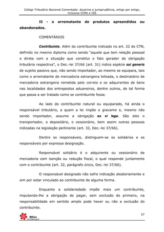 Código Tributário Nacional Comentado: doutrina e jurisprudência, artigo por artigo,
inclusive ICMS e ISS
57
II - o arrematante de produtos apreendidos ou
abandonados.
COMENTÁRIOS
Contribuinte. Além do contribuinte indicado no art. 22 do CTN,
definido no mesmo diploma como sendo “aquele que tem relação pessoal
e direta com a situação que constitui o fato gerador da obrigação
tributária respectiva”, o Dec.-lei 37/66 (art. 31) indica espécie sui generis
de sujeito passivo que, não sendo importador, ao mesmo se equipara, tais
como o arrematante de mercadoria estrangeira leiloada, o destinatário de
mercadoria estrangeira remetida pelo correio e os adquirentes de bens
nas localidades dos entrepostos aduaneiros, dentre outros, de tal forma
que passa a ser tratado como se contribuinte fosse.
Ao lado do contribuinte natural ou equiparado, há ainda o
responsável tributário, a quem a lei impõe o gravame e, mesmo não
sendo importador, assume a obrigação ex vi lege. São eles o
transportador, o depositário, o cessionário, bem assim outras pessoas
indicadas na legislação pertinente (art. 32, Dec.-lei 37/66).
Dentre os responsáveis, distinguem-se os solidários e os
responsáveis por expressa designação.
Responsável solidário é o adquirente ou cessionário de
mercadoria com isenção ou redução fiscal, o qual responde juntamente
com o contribuinte (art. 32, parágrafo único, Dec.-lei 37/66).
O responsável designado não sofre indicação aleatoriamente e
sim por estar vinculado ao contribuinte de alguma forma.
Enquanto a solidariedade impõe mais um contribuinte,
imputando-lhe a obrigação de pagar, sem exclusão do primeiro, na
responsabilidade em sentido amplo pode haver ou não a exclusão do
contribuinte.
 