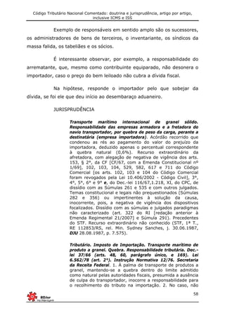Código Tributário Nacional Comentado: doutrina e jurisprudência, artigo por artigo,
inclusive ICMS e ISS
58
Exemplo de responsáveis em sentido amplo são os sucessores,
os administradores de bens de terceiros, o inventariante, os síndicos da
massa falida, os tabeliães e os sócios.
É interessante observar, por exemplo, a responsabilidade do
arrematante, que, mesmo como contribuinte equiparado, não desonera o
importador, caso o preço do bem leiloado não cubra a dívida fiscal.
Na hipótese, responde o importador pelo que sobejar da
dívida, se foi ele que deu início ao desembaraço aduaneiro.
JURISPRUDÊNCIA
Transporte marítimo internacional de granel sólido.
Responsabilidade das empresas armadora e a fretadora do
navio transportador, por quebra de peso da carga, perante a
destinatária (empresa importadora). Acórdão recorrido que
condenou as rés ao pagamento do valor do prejuízo da
importadora, deduzido apenas o percentual correspondente
à quebra natural (0,6%). Recurso extraordinário da
afretadora, com alegação de negativa de vigência dos arts.
153, § 2°, da CF [CF/67, com a Emenda Constitucional nº
1/69], 102, 103, 104, 529, 582, 617 e 711 do Código
Comercial [os arts. 102, 103 e 104 do Código Comercial
foram revogados pela Lei 10.406/2002 - Código Civil], 3°,
4°, 5°, 6° e 9° e, do Dec.-lei 116/67,1.218, XI, do CPC, de
dissídio com as Súmulas 261 e 535 e com outros julgados.
Temas constitucional e legais não prequestionados (Súmulas
282 e 356) ou impertinentes à solução da causa,
inocorrente, pois, a negativa de vigência dos dispositivos
focalizados. Dissídio com as súmulas e julgados paradigmas
não caracterizado (art. 322 do RI [redação anterior à
Emenda Regimental 21/2007] e Súmula 291). Precedentes
do STF. Recurso extraordinário não conhecido (STF, 1ª T.,
RE 112853/RS, rel. Min. Sydney Sanches, j. 30.06.1987,
DJU 28.08.1987, p. 7.575).
Tributário. Imposto de Importação. Transporte marítimo de
produto a granel. Quebra. Responsabilidade tributária. Dec.-
lei 37/66 (arts. 48, 60, parágrafo único, e 169). Lei
6.562/78 (art. 2°). Instrução Normativa 12/76. Secretaria
da Receita Federal. 1. À palma de transporte de produtos a
granel, mantendo-se a quebra dentro do limite admitido
como natural pelas autoridades fiscais, presumida a ausência
de culpa do transportador, inocorre a responsabilidade para
o recolhimento do tributo na importação. 2. No caso, não
 
