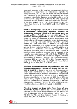 Código Tributário Nacional Comentado: doutrina e jurisprudência, artigo por artigo,
inclusive ICMS e ISS
59
superando a quebra os 5% previstos como naturais, de logo,
descabendo o pagamento da indenização cogitada no
parágrafo único, art. 60, Dec.-lei 37/66, as mesmas razões
que justificam o reconhecimento da dispensa da multa
conduzem a conclusão lógica de que, também, não se tenha
como exigível o pagamento do tributo. Na falta superior ao
percentual aludido, somente o excesso poderá ser tributado.
3. Recurso provido (STJ, 1ª T., REsp 38499/RJ, rel. Min.
Milton Luiz Pereira, j. 05.04.1995, DJU 08.05.1995, p.
12.305).
Mandado de segurança. Importação de mercadorias sujeitas
a perecimento. Desembaraço aduaneiro pendente de
despacho do agente de Ministério da Agricultura. Greve do
serviço público. Omissão a ser reparada pelo Poder
Judiciário. Recurso prejudicado. I. Com o cumprimento do
dever de ofício da autoridade coatora, responsável pela
fiscalização sanitária das mercadorias objeto de importação,
e com a expedição do laudo técnico atestando o perfeito
estado dos bens internados, o mandado de segurança
impetrado no primeiro grau perdeu objeto. Tendo em vista
que os direitos materiais tutelados - a saúde pública e o
patrimônio - restaram devidamente protegidos nas
instâncias ordinárias, não há necessidade, nem utilidade a
justificar a interposição do presente recurso especial. II. As
violações apontadas dos arts. 10 a 12 da Lei 7.783/89 não
foram objeto de análise no tribunal de origem, restando
inobservado o requisito recursal do prequestionamento
(Súmulas 282 e 356 do STF). III. Recurso especial
prejudicado (STJ, 2ª T., REsp 143.172/SP, rel. Min. Adhemar
Maciel, j. 26.05.1998, DJU 31.08.1998, p.59).
Tributário. Transporte marítimo. Responsabilidade pela falta
ou avaria da mercadoria transportada. Agente marítimo (art.
135, II, do CTN). 1. O agente marítimo não é representante,
empregado, mandatário ou comissionário transportador,
sendo representante do armador, estranho ao fato gerador
do Imposto de Importação (Dec.-lei 37/66). 2. A imputação
de responsabilidade, por força do art. 135, II, do CTN, se
fosse o caso, exigiria a prova de que se houve o agente
marítimo com excesso de poder ou infração à lei. 3. Recurso
especial não conhecido (STJ, 2ª T., REsp 132624/SP, rel.
Min. Eliana Calmon, j. 15.08.2000, DJU 20.11.2000).
Tributário. Imposto de Importação. Papel jornal off set.
Transporte. Regime de isenção. Se a importação foi isenta, o
transportador não pode ser responsabilizado por tributo, em
caso de avaria ou falta de mercadorias (TRF-4ª R., 1ª T.,
AC 042449/ RS, rel. Juiz Vladimir Passos de Freitas, j.
12.08.1997, DJU 10.09.1997, p. 72.650).
 
