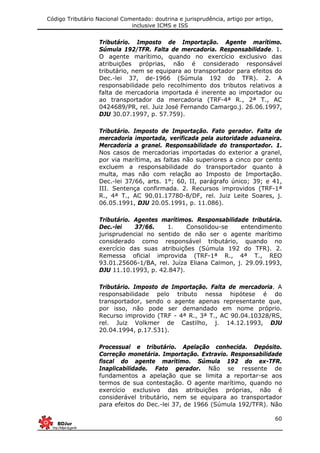 Código Tributário Nacional Comentado: doutrina e jurisprudência, artigo por artigo,
inclusive ICMS e ISS
60
Tributário. Imposto de Importação. Agente marítimo.
Súmula 192/TFR. Falta de mercadoria. Responsabilidade. 1.
O agente marítimo, quando no exercício exclusivo das
atribuições próprias, não é considerado responsável
tributário, nem se equipara ao transportador para efeitos do
Dec.-lei 37, de-1966 (Súmula 192 do TFR). 2. A
responsabilidade pelo recolhimento dos tributos relativos a
falta de mercadoria importada é inerente ao importador ou
ao transportador da mercadoria (TRF-4ª R., 2ª T., AC
0424689/PR, rel. Juiz José Fernando Camargo.j. 26.06.1997,
DJU 30.07.1997, p. 57.759).
Tributário. Imposto de Importação. Fato gerador. Falta de
mercadoria importada, verificada pela autoridade aduaneira.
Mercadoria a granel. Responsabilidade do transportador. 1.
Nos casos de mercadorias importadas do exterior a granel,
por via marítima, as faltas não superiores a cinco por cento
excluem a responsabilidade do transportador quanto à
multa, mas não com relação ao Imposto de Importação.
Dec.-lei 37/66, arts. 1°; 60, II, parágrafo único; 39; e 41,
III. Sentença confirmada. 2. Recursos improvidos (TRF-1ª
R., 4ª T., AC 90.01.17780-8/DF, rel. Juiz Leite Soares, j.
06.05.1991, DJU 20.05.1991, p. 11.086).
Tributário. Agentes marítimos. Responsabilidade tributária.
Dec.-lei 37/66. 1. Consolidou-se entendimento
jurisprudencial no sentido de não ser o agente marítimo
considerado como responsável tributário, quando no
exercício das suas atribuições (Súmula 192 do TFR). 2.
Remessa oficial improvida (TRF-1ª R., 4ª T., REO
93.01.25606-1/BA, rel. Juíza Eliana Calmon, j. 29.09.1993,
DJU 11.10.1993, p. 42.847).
Tributário. Imposto de Importação. Falta de mercadoria. A
responsabilidade pelo tributo nessa hipótese é do
transportador, sendo o agente apenas representante que,
por isso, não pode ser demandado em nome próprio.
Recurso improvido (TRF - 4ª R., 3ª T., AC 90.04.10328/RS,
rel. Juiz Volkmer de Castilho, j. 14.12.1993, DJU
20.04.1994, p.17.531).
Processual e tributário. Apelação conhecida. Depósito.
Correção monetária. Importação. Extravio. Responsabilidade
fiscal do agente marítimo. Súmula 192 do ex-TFR.
Inaplicabilidade. Fato gerador. Não se ressente de
fundamentos a apelação que se limita a reportar-se aos
termos de sua contestação. O agente marítimo, quando no
exercício exclusivo das atribuições próprias, não é
considerável tributário, nem se equipara ao transportador
para efeitos do Dec.-lei 37, de 1966 (Súmula 192/TFR). Não
 