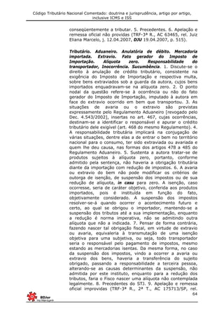 Código Tributário Nacional Comentado: doutrina e jurisprudência, artigo por artigo,
inclusive ICMS e ISS
64
conseqüentemente a tributar. 5. Precedentes. 6. Apelação e
remessa oficial não providas (TRF-3ª R., AC 63465, rel. Juiz
Eliana Marcelo, j. 12.04.2007, DJU 19.04.2007, p. 515).
Tributário. Aduaneiro. Anulatória de débito. Mercadoria
importada. Extravio. Fato gerador do Imposto de
Importação. Alíquota zero. Responsabilidade do
transportador, Inocorrência. Sucumbência. 1. Discute-se o
direito à anulação de crédito tributário, consistente na
exigência do Imposto de Importação e respectiva multa,
sobre bens extraviados sob a guarda da autora, cujos bens
importados enquadravam-se na alíquota zero. 2. O ponto
nodal da questão refere-se à ocorrência ou não do fato
gerador do Imposto de Importação, imputado à autora em
face do extravio ocorrido em bem que transportou. 3. As
situações de avaria ou o extravio são previstas
expressamente pelo Regulamento Aduaneiro [revogado pelo
Dec. 4.543/2002], insertas no art. 467, cujas ocorrências,
destinam-se a identificar o responsável e apurar o crédito
tributário dele exigível (art. 468 do mesmo Regulamento). 4.
A responsabilidade tributária implicará na conjugação de
várias situações, dentre elas a de entrar o bem no território
nacional para o consumo, ter sido extraviada ou avariada e
quem lhe deu causa, nas formas dos artigos 478 a 485 do
Regulamento Aduaneiro. 5. Sustenta a autora tratar-se de
produtos sujeitos à alíquota zero, portanto, conforme
admitido pela sentença, não haveria a obrigação tributária
diante da importação com redução de impostos. 6. A avaria
ou extravio do bem não pode modificar os critérios de
outorga de isenção, de suspensão dos impostos ou de sua
redução de alíquota, in casu para zero. A isenção, caso
ocorresse, seria de caráter objetivo, conferida aos produtos
importados, pois é instituída em função do fato,
objetivamente considerado. A suspensão dos impostos
resolver-se-á quando ocorrer o acontecimento futuro e
certo, ao qual se obrigou o importador, mantendo-se a
suspensão dos tributos até a sua implementação, enquanto
a redução é norma imperativa, não se admitindo outra
alíquota que não a indicada. 7. Pensar de forma contrária,
fazendo nascer tal obrigação fiscal, em virtude de extravio
ou avaria, equivaleria à transmutação de uma isenção
objetiva para uma subjetiva, ou seja, todo transportador
seria o responsável pelo pagamento de impostos, mesmo
estando as mercadorias isentas. Da mesma forma, no caso
da suspensão dos impostos, vindo a ocorrer a avaria ou
extravio dos bens, haveria a transferência do sujeito
obrigado, passando a responsabilidade a terceira pessoa,
alterando-se as causas determinantes da suspensão, não
admitida por este instituto, enquanto para a redução dos
tributos, faria o Fisco nascer uma alíquota não contemplada
legalmente. 8. Precedentes do STJ. 9. Apelação e remessa
oficial improvidas (TRF-3ª R., 2ª T., AC 175713/SP, rel.
 