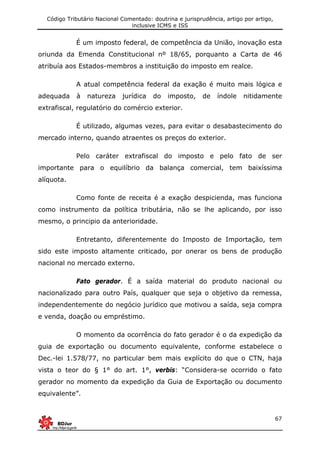 Código Tributário Nacional Comentado: doutrina e jurisprudência, artigo por artigo,
inclusive ICMS e ISS
67
É um imposto federal, de competência da União, inovação esta
oriunda da Emenda Constitucional nº 18/65, porquanto a Carta de 46
atribuía aos Estados-membros a instituição do imposto em realce.
A atual competência federal da exação é muito mais lógica e
adequada à natureza jurídica do imposto, de índole nitidamente
extrafiscal, regulatório do comércio exterior.
É utilizado, algumas vezes, para evitar o desabastecimento do
mercado interno, quando atraentes os preços do exterior.
Pelo caráter extrafiscal do imposto e pelo fato de ser
importante para o equilíbrio da balança comercial, tem baixíssima
alíquota.
Como fonte de receita é a exação despicienda, mas funciona
como instrumento da política tributária, não se lhe aplicando, por isso
mesmo, o principio da anterioridade.
Entretanto, diferentemente do Imposto de Importação, tem
sido este imposto altamente criticado, por onerar os bens de produção
nacional no mercado externo.
Fato gerador. É a saída material do produto nacional ou
nacionalizado para outro País, qualquer que seja o objetivo da remessa,
independentemente do negócio jurídico que motivou a saída, seja compra
e venda, doação ou empréstimo.
O momento da ocorrência do fato gerador é o da expedição da
guia de exportação ou documento equivalente, conforme estabelece o
Dec.-lei 1.578/77, no particular bem mais explícito do que o CTN, haja
vista o teor do § 1° do art. 1°, verbis: “Considera-se ocorrido o fato
gerador no momento da expedição da Guia de Exportação ou documento
equivalente”.
 