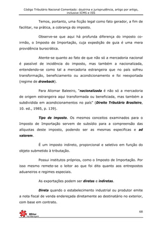 Código Tributário Nacional Comentado: doutrina e jurisprudência, artigo por artigo,
inclusive ICMS e ISS
68
Temos, portanto, uma ficção legal como fato gerador, a fim de
facilitar, na prática, a cobrança do imposto.
Observe-se que aqui há profunda diferença do imposto co-
irmão, o Imposto de Importação, cuja expedição de guia é uma mera
providência burocrática.
Atente-se quanto ao fato de que não só a mercadoria nacional
é passível de incidência do imposto, mas também a nacionalizada,
entendendo-se como tal a mercadoria estrangeira que no país sofreu
transformação, beneficiamento ou acondicionamento e foi reexportada
(regime de drawback).
Para Aliomar Baleeiro, “nacionalizada é não só a mercadoria
de origem estrangeira aqui transformada ou beneficiada, mas também a
subdividida em acondicionamentos no país” (Direito Tributário Brasileiro,
10. ed., 1985, p. 139).
Tipo de imposto. Os mesmos conceitos examinados para o
Imposto de Importação servem de subsídio para a compreensão das
alíquotas deste imposto, podendo ser as mesmas especificas e ad
valorem.
É um imposto indireto, proporcional e seletivo em função do
objeto submetido à tributação.
Possui institutos próprios, como o Imposto de Importação. Por
isso mesmo remete-se o leitor ao que foi dito quanto aos entrepostos
aduaneiros e regimes especiais.
As exportações podem ser diretas e indiretas.
Direta quando o estabelecimento industrial ou produtor emite
a nota fiscal de venda endereçada diretamente ao destinatário no exterior,
com base em contrato.
 