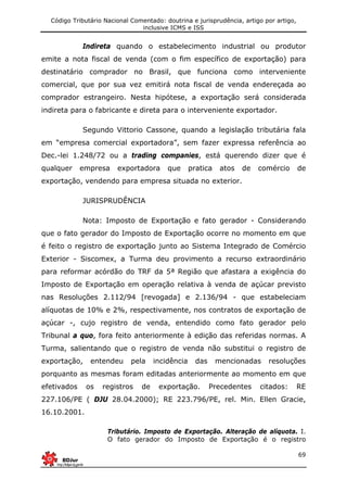 Código Tributário Nacional Comentado: doutrina e jurisprudência, artigo por artigo,
inclusive ICMS e ISS
69
Indireta quando o estabelecimento industrial ou produtor
emite a nota fiscal de venda (com o fim específico de exportação) para
destinatário comprador no Brasil, que funciona como interveniente
comercial, que por sua vez emitirá nota fiscal de venda endereçada ao
comprador estrangeiro. Nesta hipótese, a exportação será considerada
indireta para o fabricante e direta para o interveniente exportador.
Segundo Vittorio Cassone, quando a legislação tributária fala
em “empresa comercial exportadora”, sem fazer expressa referência ao
Dec.-lei 1.248/72 ou a trading companies, está querendo dizer que é
qualquer empresa exportadora que pratica atos de comércio de
exportação, vendendo para empresa situada no exterior.
JURISPRUDÊNCIA
Nota: Imposto de Exportação e fato gerador - Considerando
que o fato gerador do Imposto de Exportação ocorre no momento em que
é feito o registro de exportação junto ao Sistema Integrado de Comércio
Exterior - Siscomex, a Turma deu provimento a recurso extraordinário
para reformar acórdão do TRF da 5ª Região que afastara a exigência do
Imposto de Exportação em operação relativa à venda de açúcar previsto
nas Resoluções 2.112/94 [revogada] e 2.136/94 - que estabeleciam
alíquotas de 10% e 2%, respectivamente, nos contratos de exportação de
açúcar -, cujo registro de venda, entendido como fato gerador pelo
Tribunal a quo, fora feito anteriormente à edição das referidas normas. A
Turma, salientando que o registro de venda não substitui o registro de
exportação, entendeu pela incidência das mencionadas resoluções
porquanto as mesmas foram editadas anteriormente ao momento em que
efetivados os registros de exportação. Precedentes citados: RE
227.106/PE ( DJU 28.04.2000); RE 223.796/PE, rel. Min. Ellen Gracie,
16.10.2001.
Tributário. Imposto de Exportação. Alteração de alíquota. I.
O fato gerador do Imposto de Exportação é o registro
 