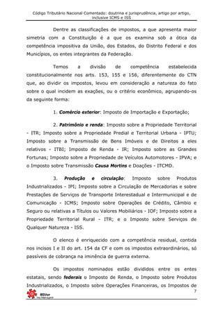 Código Tributário Nacional Comentado: doutrina e jurisprudência, artigo por artigo,
inclusive ICMS e ISS
7
Dentre as classificações de impostos, a que apresenta maior
simetria com a Constituição é a que os examina sob a ótica da
competência impositiva da União, dos Estados, do Distrito Federal e dos
Municípios, os entes integrantes da Federação.
Temos a divisão de competência estabelecida
constitucionalmente nos arts. 153, 155 e 156, diferentemente do CTN
que, ao dividir os impostos, levou em consideração a natureza do fato
sobre o qual incidem as exações, ou o critério econômico, agrupando-os
da seguinte forma:
1. Comércio exterior: Imposto de Importação e Exportação;
2. Patrimônio e renda: Imposto sobre a Propriedade Territorial
- ITR; Imposto sobre a Propriedade Predial e Territorial Urbana - IPTU;
Imposto sobre a Transmissão de Bens Imóveis e de Direitos a eles
relativos - ITBI; Imposto de Renda - IR; Imposto sobre as Grandes
Fortunas; Imposto sobre a Propriedade de Veículos Automotores - IPVA; e
o Imposto sobre Transmissão Causa Mortins e Doações - ITCMD.
3. Produção e circulação: Imposto sobre Produtos
Industrializados - IPI; Imposto sobre a Circulação de Mercadorias e sobre
Prestações de Serviços de Transporte Interestadual e Intermunicipal e de
Comunicação - ICMS; Imposto sobre Operações de Crédito, Câmbio e
Seguro ou relativas a Títulos ou Valores Mobiliários - IOF; Imposto sobre a
Propriedade Territorial Rural - ITR; e o Imposto sobre Serviços de
Qualquer Natureza - ISS.
O elenco é enriquecido com a competência residual, contida
nos incisos I e II do art. 154 da CF e com os impostos extraordinários, só
passíveis de cobrança na iminência de guerra externa.
Os impostos nominados estão divididos entre os entes
estatais, sendo federais o Imposto de Renda, o Imposto sobre Produtos
Industrializados, o Imposto sobre Operações Financeiras, os Impostos de
 
