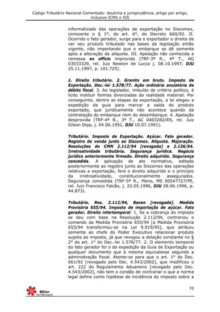 Código Tributário Nacional Comentado: doutrina e jurisprudência, artigo por artigo,
inclusive ICMS e ISS
70
informatizado das operações de exportação no Siscomex,
consoante o § 1°, do art. 6°, do Decreto 660/92. II.
Ocorrido o fato gerador, surge para o exportador o direito de
ver seu produto tributado nas bases da legislação então
vigente, não importando que o embarque se dê somente
após a alteração da alíquota. III. Apelação não conhecida e
remessa ex officio improvida (TRF-3ª R., 4ª T., AG
03033329, rel. Juiz Newton de Lucca j. 08.10.1997, DJU
25.11.1997, p. 101.725).
1. Direito tributário. 2. Granito em bruto. Imposto de
Exportação. Dec.-lei 1.578/77. Ação ordinária anulatória de
débito fiscal. 3. Ao legislador, imbuído de critério político, é
lícito instituir formas divorciadas da realidade material. Por
conseguinte, dentre as etapas da exportação, a lei elegeu a
expedição da guia para marcar a saída do produto
exportado, que juridicamente não acontece quando da
contratação do embarque nem do desembarque. 4. Apelação
desprovida (TRF-4ª R., 3ª T., AC 0403282/RS, rel. Juiz
Gilson Dipp, j. 04.06.1991, DJU 10.07.1991).
Tributário. Imposto de Exportação. Açúcar. Fato gerador.
Registro de venda junto ao Siscomex. Alíquota. Majoração.
Resoluções do CMN 2.112/94 [revogada] e 2.136/94.
Irretroatividade tributária. Segurança jurídica. Negócio
jurídico anteriormente firmado. Direito adquirido. Segurança
concedida. A aplicação de ato normativo, editado
posteriormente ao registro junto ao Siscomex das operações
relativas a exportação, fere o direito adquirido e o princípio
da irretroatividade, constitucionalmente assegurados.
Segurança concedida (TRF-5ª R., Pleno, MS 00547727/PE,
rel. Juiz Francisco Falcão, j. 22.05.1996, DJU 28.06.1996, p.
44.873).
Tributário. Res. 2.112/94, Bacen [revogada]. Medida
Provisória 655/94. Imposto de importação de açúcar. Fato
gerador. Direito intertemporal. 1. Se a cobrança do imposto
se deu com base na Resolução 2.112/94, contrariou o
comando da Medida Provisória 655/94 [a Medida Provisória
655/94 transformou-se na Lei 9.019/95], que atribuiu
somente ao chefe do Poder Executivo relacionar produto
sujeito ao imposto, já que revogou a delação constante no §
2° do art. 1° do Dec.-lei 1.578/77. 2. O elemento temporal
do fato gerador foi o da expedição da Guia de Exportação ou
qualquer documento que à mesma equivalesse segundo a
administração fiscal. Atente-se para que o art. 1° do Dec.
661/92 [revogado pelo Dec. 4.543/2002], que modificou o
art. 222 do Regulamento Aduaneiro [revogado pelo Dec.
4.543/2002], não tem o condão de contrariar o que a norma
legal define como hipótese de incidência do imposto sobre a
 