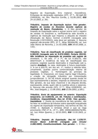 Código Tributário Nacional Comentado: doutrina e jurisprudência, artigo por artigo,
inclusive ICMS e ISS
72
Registro de Exportação. Erro material. Inexistência.
Embargos de declaração rejeitados (STF, 2ª T., RE-AgR-ED
234954/AL, rel. Min. Maurício Corrêa, j. 03.06.2003, DJU
24.10.2003, p. 26).
Tributário. Imposto de Exportação Açúcar. Fato gerador.
Registro de vendas no Siscomex durante vigência da
resolução do Bacen. Precedentes. 1. O fato gerador do
Imposto de Exportação sobre o açúcar ocorre com o registro
de vendas no Siscomex e, verificando-se este durante a
vigência da resolução que majorou a alíquota do imposto
(Resolução do Banco Central 2.163/95 [revogada pela
Resolução 2.927/2002]), esta deve ser aplicada. 2. Recurso
especial não-provido (STJ, 2ª T., REsp 382494/PR, rel. Juiz
João Otávio de Noronha, j. 21.02.2006, DJU 29.03.2006, p.
132).
Tributário. Taxa de classificação de produtos vegetais. Lei
6.305/85 [revogada pela lei 9.972/2000]. Portaria 393/95.
Não incidência na importação de produtos sob regime de
drawback. 1. Os arts. 1° e 7°, da Lei 6.305/75, não
determinam a incidência da taxa de classificação dos
produtos vegetais quando destinados à importação sob o,
regime drawback, ou seja, destinados à futura exportação.
2. A Lei 6.305/75, em seu art. 1°, institui a referida taxa,
unicamente, quando ocorre comercialização interna de
produtos vegetais. 3. Homenagem ao princípio da
legalidade. 4. Impossível, em nosso regime legal tributário,
a criação de obrigação tributária por interpretação
jurisprudencial. 5. Só há tributo exigível quando existe lei
que expressamente o declare, impondo os elementos do seu
fato gerador, da sua base imponível e da alíquota devida,
expressando, ainda, quem são os sujeitos ativos e passivos.
6. Recurso não provido (STJ, 1ª T., REsp 432839/SC, rel.
Min. José Delgado, j. 13.08.2002, DJU 23.09.2002, p.281).
Tributário. Envio de equipamento ao exterior. Exportação
temporária. Lei 9.069/95, art. 60. Tributos e contribuições.
Incidência. Impossibilidade. Dec.-lei 37/66. Fato gerador.
Inexistência. 1. Diante da inexistência de fato gerador, não
há falar na incidência de tributos sobre operação enquadrada
no regime de exportação temporária, nos termos do Dec.-lei
37/66. 2. Apelação e remessa oficial a que se nega
provimento (TRF-1ª R., 4ª T., AMS 199901000505276/MG,
rel. Juiz Hilton Queiroz, j. 25.03.2003, DJU 15.05.2003, p.
99).
Tributário. Imposto de Exportação. Dec.-lei 1.578/77.
Circular Bacen 2.597/95 [revogada pela Circular
3.280/2005]. Constitucionalidade. Fato gerador. 1. O Dec.-
 