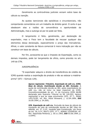 Código Tributário Nacional Comentado: doutrina e jurisprudência, artigo por artigo,
inclusive ICMS e ISS
75
Geralmente as controvérsias judiciais versam sobre base de
cálculo ou isenção.
As quotas isencionais são episódicas e circunstanciais, não
comportando comentários em um trabalho de âmbito geral. O certo é que
obedecem elas a razões de conveniência e oportunidade da
Administração, mas a outorga só por lei pode ser feita.
O lançamento é feito, geralmente, por declaração do
exportador, mas o Fisco tem a faculdade de recusar qualquer dos
elementos dessa declaração, especialmente o preço das mercadorias.
Afinal, o valor constante da fatura comercial é mera indicação por não se
constituir em base de cálculo.
Por fim, acrescente-se que o Imposto de Exportação, como os
demais impostos, pode ter lançamento de oficio, como previsto no art.
149 do CTN.
JURISPRUDÊNCIA
“O exportador adquire o direito de transferência de crédito do
ICMS quando realiza a exportação do produto e não ao estocar a matéria-
prima” (STJ – Súmula 129).
Agravo regimental. Tributário. Exportação de café cru. ICMS.
Base de cálculo. Contribuição devida ao IBC. Exclusão. A
quota de contribuição devida ao IBC, pelos exportadores de
café cru, não se inclui na base imponível do ICMS.
Inconstitucionalidade do art. 11 do Convenio ICMS 66/88
declarada pelo Supremo Tribunal no RE 149.922. Agravo
regimental a que se nega provimento (STF, 2ª T., AGAG
145172/SP, rel. Min. Paulo Brossard, j. 12.04.1994, DJU
16.09.1994, p. 24.269).
ICM. Exportação de café cru. Exclusão da base de cálculo do
montante da cota de contribuição devida ao IBC (Dec.-lei
406/68, art. 2°, § 8°, recebido pela Constituição, por força
do art. 34, § 5°, ADCT) (STF, 1ª T., AGRAG 153549/SP, rel.
Min. Sepúlveda Pertence, j. 30.11.1993, DJU 03.06.1994, p.
13.844).
 