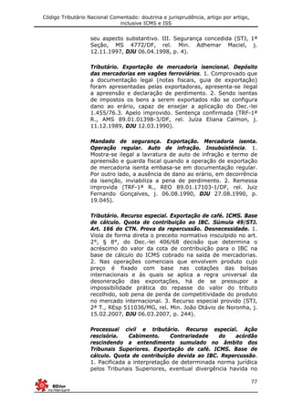 Código Tributário Nacional Comentado: doutrina e jurisprudência, artigo por artigo,
inclusive ICMS e ISS
77
seu aspecto substantivo. III. Segurança concedida (STJ, 1ª
Seção, MS 4772/DF, rel. Min. Adhemar Maciel, j.
12.11.1997, DJU 06.04.1998, p. 4).
Tributário. Exportação de mercadoria isencional. Depósito
das mercadorias em vagões ferroviários. 1. Comprovado que
a documentação legal (notas fiscais, guia de exportação)
foram apresentadas pelas exportadoras, apresenta-se ilegal
a apreensão e declaração de perdimento. 2. Sendo isentas
de impostos os bens a serem exportados não se configura
dano ao erário, capaz de ensejar a aplicação do Dec.-lei
1.455/76.3. Apelo improvido. Sentença confirmada (TRF-1ª
R., AMS 89.01.01398-3/DF, rel. Juíza Eliana Calmon, j.
11.12.1989, DJU 12.03.1990).
Mandado de segurança. Exportação. Mercadoria isenta.
Operação regular. Auto de infração. Insubsistência. 1.
Mostra-se ilegal a lavratura de auto de infração e termo de
apreensão e guarda fiscal quando a operação de exportação
de mercadoria isenta embasa-se em documentação regular.
Por outro lado, a ausência de dano ao erário, em decorrência
da isenção, inviabiliza a pena de perdimento. 2. Remessa
improvida (TRF-1ª R., REO 89.01.17103-1/DF, rel. Juiz
Fernando Gonçalves, j. 06.08.1990, DJU 27.08.1990, p.
19.045).
Tributário. Recurso especial. Exportação de café. ICMS. Base
de cálculo. Quota de contribuição ao IBC. Súmula 49/STJ.
Art. 166 do CTN. Prova da repercussão. Desnecessidade. 1.
Viola de forma direta o preceito normativo insculpido no art.
2°, § 8°, do Dec.-lei 406/68 decisão que determina o
acréscimo do valor da cota de contribuição para o IBC na
base de cálculo do ICMS cobrado na saída de mercadorias.
2. Nas operações comerciais que envolvem produto cujo
preço é fixado com base nas cotações das bolsas
internacionais e às quais se aplica a regra universal da
desoneração das exportações, há de se pressupor a
impossibilidade prática do repasse do valor do tributo
recolhido, sob pena de perda de competitividade do produto
no mercado internacional. 3. Recurso especial provido (STJ,
2ª T., REsp 511036/MG, rel. Min. João Otávio de Noronha, j.
15.02.2007, DJU 06.03.2007, p. 244).
Processual civil e tributário. Recurso especial. Ação
rescisória. Cabimento. Contrariedade do acórdão
rescindendo a entendimento sumulado no âmbito dos
Tribunais Superiores. Exportação de café. ICMS. Base de
cálculo. Quota de contribuição devida ao IBC. Repercussão.
1. Pacificada a interpretação de determinada norma jurídica
pelos Tribunais Superiores, eventual divergência havida no
 