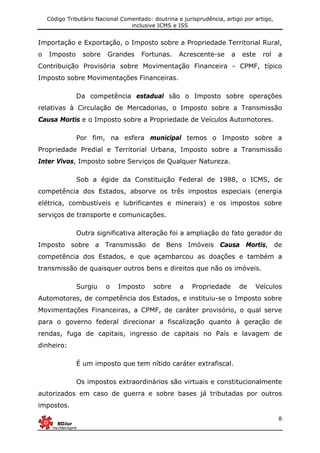 Código Tributário Nacional Comentado: doutrina e jurisprudência, artigo por artigo,
inclusive ICMS e ISS
8
Importação e Exportação, o Imposto sobre a Propriedade Territorial Rural,
o Imposto sobre Grandes Fortunas. Acrescente-se a este rol a
Contribuição Provisória sobre Movimentação Financeira - CPMF, típico
Imposto sobre Movimentações Financeiras.
Da competência estadual são o Imposto sobre operações
relativas à Circulação de Mercadorias, o Imposto sobre a Transmissão
Causa Mortis e o Imposto sobre a Propriedade de Veículos Automotores.
Por fim, na esfera municipal temos o Imposto sobre a
Propriedade Predial e Territorial Urbana, Imposto sobre a Transmissão
Inter Vivos, Imposto sobre Serviços de Qualquer Natureza.
Sob a égide da Constituição Federal de 1988, o ICMS, de
competência dos Estados, absorve os três impostos especiais (energia
elétrica, combustíveis e lubrificantes e minerais) e os impostos sobre
serviços de transporte e comunicações.
Outra significativa alteração foi a ampliação do fato gerador do
Imposto sobre a Transmissão de Bens Imóveis Causa Mortis, de
competência dos Estados, e que açambarcou as doações e também a
transmissão de quaisquer outros bens e direitos que não os imóveis.
Surgiu o Imposto sobre a Propriedade de Veículos
Automotores, de competência dos Estados, e instituiu-se o Imposto sobre
Movimentações Financeiras, a CPMF, de caráter provisório, o qual serve
para o governo federal direcionar a fiscalização quanto à geração de
rendas, fuga de capitais, ingresso de capitais no País e lavagem de
dinheiro:
É um imposto que tem nítido caráter extrafiscal.
Os impostos extraordinários são virtuais e constitucionalmente
autorizados em caso de guerra e sobre bases já tributadas por outros
impostos.
 