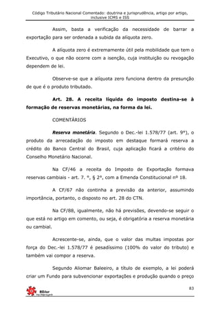 Código Tributário Nacional Comentado: doutrina e jurisprudência, artigo por artigo,
inclusive ICMS e ISS
83
Assim, basta a verificação da necessidade de barrar a
exportação para ser ordenada a subida da alíquota zero.
A alíquota zero é extremamente útil pela mobilidade que tem o
Executivo, o que não ocorre com a isenção, cuja instituição ou revogação
dependem de lei.
Observe-se que a alíquota zero funciona dentro da presunção
de que é o produto tributado.
Art. 28. A receita líquida do imposto destina-se à
formação de reservas monetárias, na forma da lei.
COMENTÁRIOS
Reserva monetária. Segundo o Dec.-lei 1.578/77 (art. 9°), o
produto da arrecadação do imposto em destaque formará reserva a
crédito do Banco Central do Brasil, cuja aplicação ficará a critério do
Conselho Monetário Nacional.
Na CF/46 a receita do Imposto de Exportação formava
reservas cambiais - art. 7. °, § 2°, com a Emenda Constitucional nº 18.
A CF/67 não continha a previsão da anterior, assumindo
importância, portanto, o disposto no art. 28 do CTN.
Na CF/88, igualmente, não há previsões, devendo-se seguir o
que está no artigo em comento, ou seja, é obrigatória a reserva monetária
ou cambial.
Acrescente-se, ainda, que o valor das multas impostas por
força do Dec.-lei 1.578/77 é pesadíssimo (100% do valor do tributo) e
também vai compor a reserva.
Segundo Aliomar Baleeiro, a título de exemplo, a lei poderá
criar um Fundo para subvencionar exportações e produção quando o preço
 