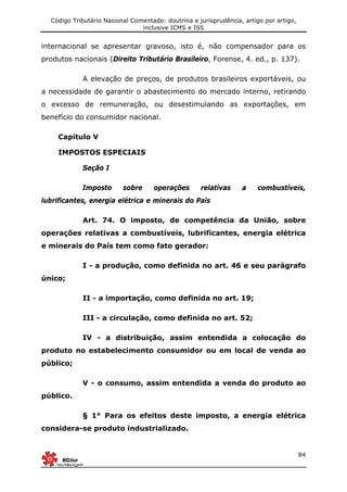 Código Tributário Nacional Comentado: doutrina e jurisprudência, artigo por artigo,
inclusive ICMS e ISS
84
internacional se apresentar gravoso, isto é, não compensador para os
produtos nacionais (Direito Tributário Brasileiro, Forense, 4. ed., p. 137).
A elevação de preços, de produtos brasileiros exportáveis, ou
a necessidade de garantir o abastecimento do mercado interno, retirando
o excesso de remuneração, ou desestimulando as exportações, em
benefício do consumidor nacional.
Capítulo V
IMPOSTOS ESPECIAIS
Seção I
Imposto sobre operações relativas a combustíveis,
lubrificantes, energia elétrica e minerais do País
Art. 74. O imposto, de competência da União, sobre
operações relativas a combustíveis, lubrificantes, energia elétrica
e minerais do País tem como fato gerador:
I - a produção, como definida no art. 46 e seu parágrafo
único;
II - a importação, como definida no art. 19;
III - a circulação, como definida no art. 52;
IV - a distribuição, assim entendida a colocação do
produto no estabelecimento consumidor ou em local de venda ao
público;
V - o consumo, assim entendida a venda do produto ao
público.
§ 1° Para os efeitos deste imposto, a energia elétrica
considera-se produto industrializado.
 