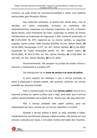 Código Tributário Nacional Comentado: doutrina e jurisprudência, artigo por artigo,
inclusive ICMS e ISS
89
inclusive via ação direta de inconstitucionalidade e ações civis públicas
patrocinadas pelo Ministério Público.
Nas instâncias ordinárias, os pleitos têm obtido êxito, mas as
decisões em tutela antecipada, liminares ou cautelares são
sistematicamente suspensas nos tribunais superiores. No STJ, o Ministro
Nilson Naves, como Presidente da Corte, suspendeu os efeitos de liminar
mandamental na Suspensão de Segurança 1.299, conforme publicação no
DJ 23.03.2004. No STF, registram-se, no mesmo sentido, os seguintes
julgados, dentre outros: Ação Cautelar 876/MG, rel.min. Nelson Jobim, DJ
05.08.2005; Reclamação 3.377, rel. Min. Gilmar Mendes, DJ 21.06.2005;
Suspensão de Tutela Antecipada 28/SP, rel. Min. Nelson Jobim, DJ
09.02.2005; AI 462.317/RJ, rel. Min. Gilmar Mendes, DJ 13.08.2004; AI
422.046, rel. Min. Gilmar Mendes, DJ 01.07.2003.
Doutrinariamente, não poupam os juristas de ácidas críticas o
Governo, o Parlamento e o próprio STF.
Daí distinguirem-se as taxas de serviço e as taxas de polícia.
O outro aspecto em destaque é que o serviço prestado ou
posto à disposição é sempre estatal, não podendo, portanto, ser serviço
prestado por empresa privada.
Para a caracterização do que seja serviço público recorre-se à
natureza jurídica do regime jurídico que o rege, para dizer que é serviço
público aquele prestado sob a égide da lei, mesmo que não seja essencial.
Mas o serviço prestado pelo poder público, para ser
estipendiado por taxa, precisa ser um serviço específico e divisível.
Quando o serviço público é geral, ou seja, prestado a todos,
indistintamente, beneficiando pessoas indeterminadas, não podem ser tais
serviços custeados por taxas, e sim pelas receitas derivadas dos impostos.
 