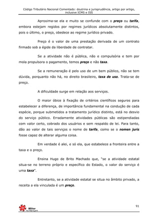 Código Tributário Nacional Comentado: doutrina e jurisprudência, artigo por artigo,
inclusive ICMS e ISS
91
Aproxima-se ela e muito se confunde com o preço ou tarifa,
embora estejam regidos por regimes jurídicos absolutamente distintos,
pois o último, o preço, obedece ao regime jurídico privado.
Preço é o valor de uma prestação derivada de um contrato
firmado sob a égide da liberdade de contratar.
Se a atividade não é pública, não e compulsória e tem por
mola propulsora o pagamento, temos preço e não taxa.
Se a remuneração é pelo uso de um bem público, não se tem
dúvida, porquanto não há, no direito brasileiro, taxa de uso. Trata-se de
preço.
A dificuldade surge em relação aos serviços.
O maior óbice à fixação de critérios científicos seguros para
estabelecer a diferença, de importância fundamental na condução de cada
espécie, porque submetidos a tratamento jurídico distinto, está no desvio
do serviço público. Erradamente atividades públicas são estipendiadas
com valor certo, cobrado dos usuários e sem respaldo de lei. Para tanto,
dão ao valor de tais serviços o nome de tarifa, como se o nomen juris
fosse capaz de alterar alguma coisa.
Em verdade é alei, e só ela, que estabelece a fronteira entre a
taxa e o preço.
Ensina Hugo de Brito Machado que, “se a atividade estatal
situa-se no terreno próprio e específico do Estado, o valor do serviço é
uma taxa”.
Entretanto, se a atividade estatal se situa no âmbito privado, a
receita a ela vinculada é um preço.
 
