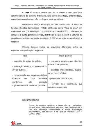 Código Tributário Nacional Comentado: doutrina e jurisprudência, artigo por artigo,
inclusive ICMS e ISS
92
A taxa é sempre criada por lei e obedece aos princípios
constitucionais do sistema tributário, tais como legalidade, anterioridade,
capacidade contributiva, não confisco e irretroatividade.
Observe-se que o Município de São Paulo criou a Taxa de
Resíduos Sólidos Domiciliares - TRSD, conhecida como “Taxa do Lixo”, em
sucessivas leis (13.478/2002, 13.522/2003 e 13.699/2003), cuja base de
cálculo é o custo geral do serviço, distribuído de acordo com o volume de
geração de resíduos de cada munícipe. O STF ainda não se manifestou a
respeito.
Vittorio Casone indica as seguintes diferenças entre as
espécies em apreciação. Vejamos:
Taxa
- exercício do poder de polícia;
- utilização efetiva ou potencial do
serviço público;
- remuneração por serviços públicos
essências ou cuja atividade
econômica não compete
originariamente à iniciativa privada.
Preço público
- remunera serviços que não têm
natureza de públicos;
- atividade monopolizada, sujeita-
se ao preço público;
- pressupõe contratação;
- serviços não essenciais, que
admitem concessão.
JURISPRUDÊNCIA
Preços de serviços públicos e taxas não se confundem,
porque estas, diferentemente daqueles, são compulsórias e
têm sua cobrança condicionada a prévia autorização
orçamentária, em relação a lei que as instituiu (STF -
Súmula 545).
 