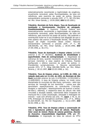Código Tributário Nacional Comentado: doutrina e jurisprudência, artigo por artigo,
inclusive ICMS e ISS
96
sistematicamente reconhecido a legitimidade da exigência,
anualmente renovável, pelas Municipalidades, da taxa em
referência, pelo exercício do poder de polícia. Recurso
extraordinário conhecido e provido (STF, 1° T., RE 276.564,
rel. Min. Ilmar Galvão, j. 19.09.2000, DJU 02.02.2001).
Tributário. Município de Porto Alegre. Taxa de fiscalização de
localização e funcionamento. Escritório de advogado.
Constitucionalidade. O Supremo Tribunal Federal tem
sistematicamente reconhecido a legitimidade da exigência,
anualmente renovável, pelas Municipalidades, da taxa em
referência, pelo exercício do poder de polícia, não podendo o
contribuinte furtar-se à sua incidência sob alegação de que o
ente público não exerce a fiscalização devida, não dispondo
sequer de órgão incumbido desse mister. Recurso
extraordinário conhecido e provido (STF, 1ª T., RE
198.904/RS, rel. Min. Ilmar Galvão, j. 28.05.1996, DJU
27.09.1996, p. 36.171).
Tributário. Taxas de iluminação e limpeza urbana [acórdão
anterior à EC nº 39/2002]. Ausência de divisibilidade e
especificidade. Falta de contraprestação. 1. Ilegalidade da
cobrança de taxa, quando inexistente a contraprestação de
serviços inerentes a essa espécie de tributos, ficando
desfigurado o efetivo exercício do poder de polícia. 2.
Precedentes jurisprudenciais. 3. Recurso parcialmente
provido (STJ, 1ª T., REsp 000.980.76/PR, rel. Min. Milton
Pereira, j. 18.12.1997, DJU 23.03.1998, p. 16).
Tributário. Taxa de limpeza urbana. Lei 6.989, de 1966, na
redação dada pela Lei 11.152, de 1991, do Município de São
Paulo [acórdão anterior às Leis 13.478/2002, 13.522/2003 e
13.699/2003]. A taxa de limpeza urbana, no modo como
disciplinada no município de São Paulo, remunera - além dos
serviços de ‘remoção de lixo domiciliar’ - outros que não
aproveitam especificamente ao contribuinte (‘varrição,
lavagem e capinação’; ‘desentupimento de bueiros e bocas-
de-lobo’); ademais, a respectiva base de cálculo não está
vinculada a atuação estatal, valorizando fatos incapazes de
mensurar-lhe o custo (localização, utilização e metragem do
imóvel) - tudo com afronta aos arts. 77, caput, e 79, II, do
CTN, Embargos de divergência acolhidos (STJ, 1ª S., EREsp
01.024-04/SP, rel. Min Ari Pargendler, j. 16.12.1997, DJU
02.02.1998, p. 36).
Tributário. IPTU. Taxa de limpeza urbana e conservação de
vias e logradouros públicos. Base de cálculo. Majoração.
Valor venal do imóvel. Planta de valores genéricos. Decreto
do Executivo. Impossibilidade Ilegalidade. CTN, art. 77.
Precedentes. A majoração da base de cálculo do IPTU
 