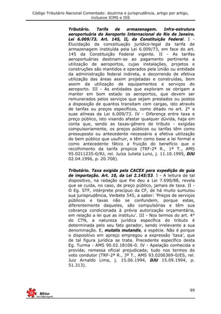 Código Tributário Nacional Comentado: doutrina e jurisprudência, artigo por artigo,
inclusive ICMS e ISS
99
Tributário. Tarifa de armazenagem. Infra-estrutura
aeroportuária do Aeroporto Internacional do Rio de Janeiro.
Lei 6.009/73. Art. 145, II, da Constituição Federal. I -
Elucidação da conceituação jurídico-legal da tarifa de
armazenagem instituída pela Lei 6.009/73, em face do art.
145 da Constituição Federal vigente. II - As tarifas
aeroportuárias destinam-se ao pagamento pertinente a
utilização de aeroportos, cujas instalações, projetos e
construções são mantidos e operados pela União ou entidade
da administração federal indireta, e decorrendo de efetiva
utilização das áreas assim projetadas e construídas, bem
assim da utilização de equipamentos e serviços do
aeroporto. III - As entidades que exploram se obrigam a
manter em bom estado os aeroportos, que devem ser
remunerados pelos serviços que sejam prestados ou postos
a disposição de quantos transitam com cargas, isto através
de tarifas ou preços específicos, como ditado no art. 2° e
suas alíneas da Lei 6.009/73. IV - Diferença entre taxa e
preço público, isto visando afastar qualquer dúvida, haja em
conta que, sendo as taxas-gênero de tributo - exigidas
compulsoriamente, os preços públicos ou tarifas têm como
pressuposto ou antecedente necessário a efetiva utilização
do bem público que usufruir, e têm como base a lei formal e
como antecedente fático a fruição do benefício que o
recolhimento da tarifa propicia (TRF-2ª R., 1ª T., AMS
95.0211235-0/RJ, rel. Juíza Julieta Lunz, j. 11.10.1995, DJU
02.04.1996, p. 20.708).
Tributário. Taxa exigida pela CACEX para expedição de guia
de importação. Art. 10, da Lei 2.145/53. I - A leitura de tal
dispositivo, na redação que lhe deu a Lei 7.690/88, revela
que se cuida, no caso, de preço público, jamais de taxa. II -
O Eg. STF, intérprete precípuo da CF, de há muito sumulou
sua jurisprudência, Verbete 545, a saber: ‘Preços de serviços
públicos e taxas não se confundem, porque estas,
diferentemente daqueles, são compulsórias e têm sua
cobrança condicionada à prévia autorização orçamentária,
em relação a lei que as instituiu’. III - Nos termos do art. 4°
do CTN, a natureza jurídica específica do tributo é
determinada pelo seu fato gerador, sendo irrelevante a sua
denominação. E, mutatis mutandis, a espécie. Não é porque
o dispositivo em apreço empregou a expressão ‘taxa’, que
de tal figura jurídica se trata. Precedente específico desta
Eg. Turma - AMS 90.02.18106-0. IV - Apelação conhecida e
provida; remessa oficial prejudicada; tudo nos termos do
voto condutor (TRF-2ª R., 3ª T., AMS 93.0206369-0/ES, rel.
Juiz Arnaldo Lima, j. 15.06.1994, DJU 15.09.1994, p.
51.313).
 