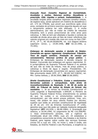 Código Tributário Nacional Comentado: doutrina e jurisprudência, artigo por artigo,
inclusive ICMS e ISS
101
Execução fiscal. Conselho Regional de Contabilidade.
Anuidades e multas. Natureza jurídica. Decadência e
prescrição. CDA. Liquidez e certeza. Inafastabilidade. 1. A
anuidade exigida pelos conselhos regionais constitui tributo,
da espécie taxa, sendo aplicável em matéria de decadência o
art. 173 do CTN/66, que prevê sua ocorrência após cinco
anos, contados do primeiro exercício seguinte àquele em que
o lançamento poderia ter sido efetuado. 2. A multa
administrativa, por não se tratar de crédito de natureza
tributária, tem o prazo prescricional de vinte anos para
cobrança. 3. Não se tem por afastada a liquidez e certeza da
certidão de dívida ativa pelo só fato de trazer referência dos
valores originais em moeda não mais em curso no País (TRF-
4ª R., 2ª T., AC 95.04.00284/PR, rel. Juiz Edgard Antônio
Lippmann Júnior, j. 19.09.1996, DJU 02.10.1996, p.
74.495).
Embargos de declaração opostos à decisão do Relator.
Conversão em agravo regimental. Constitucional. Tributário.
Taxa de esgoto sanitário. Prestação de serviço por
concessionária. Natureza jurídica de preço público. I.
Embargos de declaração opostos à decisão singular do
Relator. Conversão dos embargos em agravo regimental. II.
A jurisprudência do Supremo Tribunal Federal é no sentido
de que não se trata de tributo, mas de preço público, a
cobrança a título de água e esgoto. Precedentes. III.
Embargos de declaração convertidos em agravo regimental.
Não provimento deste (STF, 2ª T., RE-ED 447.536/SC, rel.
Min. Carlos Velloso, j. 28.06.2005, DJU 26.08.2005).
Direito Constitucional e Tributário. Custas e emolumentos.
Serventias judiciais e extrajudiciais. Ação direta de
inconstitucionalidade da Resolução 7, de 30 de junho de
1995, do Tribunal de Justiça do Estado do Paraná. Ato
normativo. 1. Já ao tempo da Emenda Constitucional nº
1/69, julgando a Representação 1.094/SP, o Plenário do
Supremo Tribunal Federal firmou entendimento no sentido
de que ‘as custas e os emolumentos judiciais ou
extrajudiciais’, por não serem preços públicos, ‘mas, sim,
taxas, não podem ter seus valores fixados por decreto,
sujeitos que estão ao princípio constitucional da legalidade
(§ 29 do art. 153 da Emenda Constitucional nº 1/69),
garantia essa que não pode ser ladeada mediante delegação
legislativa’ (RTJ 141/430, j. 08.08.1984). 2. Orientação que
reiterou, a 20.04.1990, no julgamento do RE 116.208/MG.
3. Esse entendimento persiste, sob a vigência da
Constituição atual (de 1988), cujo art. 24 estabelece a
competência concorrente da União, dos Estados e do Distrito
Federal, para legislar sobre custas dos serviços forenses
(inciso IV) e cujo art. 150, no inciso I, veda à União, aos
Estados, ao Distrito Federal e aos Municípios, a exigência ou
 