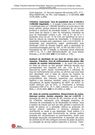 Código Tributário Nacional Comentado: doutrina e jurisprudência, artigo por artigo,
inclusive ICMS e ISS
104
Corte Superior. 13. Recurso especial não provido (STJ, 1ª T.,
REsp 848287/RS, rel. Min. José Delgado, j. 17.08.2006, DJU
14.09.2006, p.289).
Tributário. Importação. Taxa de expediente (Leis 2.145/53 e
7.690/88) Ilegalidade. 1. A exação criada pela Lei 2.145/53
e modificada pela Lei 7.690/88 identifica-se como taxa e não
preço público, porque decorre da prestação de um serviço
privativo e exclusivo da atividade estatal. 2. Taxa que tem
como base de cálculo o valor da mercadoria constante da
guia de importação vulnera o art. 145, § 2°, da CF e o
parágrafo único do art. 77 do CTN, por identificar-se com a
base de cálculo do imposto de importação. 3. Problema de
ilegalidade corrigido pelo Legislativo, com a Lei 8.522/92. 4.
Suspensão dos dispositivos legais questionados pela
Resolução 73/95 do Senado Federal, após a declaração de
inconstitucionalidade pelo Eg. STF, no RE 167.992-1/210. 5.
Precedente do TRF 1ª Região. 6. Remessa oficial improvida
(TRF-1ª R., 4ª T., REO 9601042105/DF, rel. Juíza Selene
Almeida, j. 21.09.1999, DJU 17.03.2000, p. 178).
Ausência de identidade de sua base de cálculo com a dos
impostos. Tributário. Taxa de melhoramento dos portos. Não
violação de acordos internacionais. 1. As taxas não podem
ter base de cálculo ou fato gerador idênticos àqueles que
correspondam aos impostos (CF, art. 145, § 2°). 2.
Equivoca-se quem reputa inconstitucional a cobrança da
taxa de melhoramento dos portos, ao afirmar que essa taxa
tem identidade com a base de cálculo do imposto de
importação, face, inclusive, a reiterada doutrina e a
jurisprudência dos tribunais superiores que entendem
legítima a sua cobrança, também, sobre a importação de
mercadorias de países signatários do GATT, da ALALC ou
ALADI (Súmula 124 do STJ). 3. Provimento à remessa
necessária (TRF-2ª R., 6ª T., REO 3.052/RJ, rel. Juiz França
Neto, j. 19.03.2002, DJU 31.07.2002, p. 286).
IPI. Selos de controle quantitativo. Ressarcimento de custos.
Natureza jurídica. Receita originária. Dec.-lei 1.437/75. A
aplicação do selo de controle do IPI, previsto no art. 46 da
Lei 4.502/64, representa uma obrigação acessória, no
interesse da arrecadação ou da fiscalização do tributo. Taxa
é espécie de tributo que tem por fato gerador o exercício do
poder de polícia, ou a utilização, efetiva ou potencial, de
serviço público específico e divisível, prestado ao
contribuinte ou posto à sua disposição. Preço público é a
remuneração paga pelo fornecimento de serviço público
prestado por concessionário ou permissionário, sendo uma
obrigação assumida voluntariamente. A aquisição dos selos
de controle do IPI não configura exercício do poder de polícia
ou utilização de serviço público especifico e divisível. Trata-
 