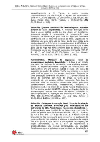 Código Tributário Nacional Comentado: doutrina e jurisprudência, artigo por artigo,
inclusive ICMS e ISS
107
especificamente a 3ª Turma, a quem recebeu
originariamente por distribuição o agravo de instrumento
(TRF-4ª R., Corte Especial, CC 2005.04.010.201.784/SC, rel.
Juíza Marga Inge Barth Tessler, j. 19.12.2005, DJU
01.02.2006, p. 313).
Tributário. Queima controlada de cana-de-açúcar. Natureza
jurídica de taxa. Exigibilidade. A principal distinção entre
taxa e preço público reside no fato deste ser facultativo,
enquanto aquela é compulsória. A remuneração para
obtenção da autorização para uso do fogo em queimada
controlada tem a natureza jurídica de taxa. Legalidade na
cobrança da taxa para uso do fogo, posto que criada pela
Medida Provisória 2.015/99, convertida na Lei 9.960/2000, a
qual definiu os elementos essenciais à sua instituição. A taxa
para uso do fogo não tem a mesma base de cálculo do ITR.
Precedente deste eg. Tribunal. Apelação improvida (TRF-5ª
R., 4ª T., AC 2000.80.000.006.068/AL, rel. Juiz Marcelo
Navarro, j. 01.02.2005, DJU 23.03.2005, p. 339).
Administrativo. Mandado de segurança. Taxa de
armazenagem portuária. Legalidade. 1. A taxa é um tributo
que tem, na hipótese de incidência, uma atividade estatal,
direta e especificadamente dirigida ao contribuinte, se
subdividindo em um serviço público e outra em razão do
exercício do poder de polícia. Tarifa, no entanto, é o meio
pelo qual se paga por um serviço facultativo. Trata-se de
uma prestação contratual voluntária. 2. O poder público se
serve da cobrança por meio de preço ou tarifa pela
prestação de um serviço público voluntário. Este tipo de
atividade não se encontra acobertada pelos princípios
constitucionais tributários, afastando-se, inclusive, o
disposto no art. 145, inciso II, da Carta Magna. Precedentes.
3. Pela análise da Lei 6.009/73, afigura-se devida a tarifa de
armazenagem apenas nos casos de efetiva utilização do
serviço portuário. 4. Apelação não provida (TRF-3ª R., 3ª T.,
AMS 2001.03.990.247.500/SP, rel. Juiz Nery Junior, j.
23.06.2004, DJU 06.10 2004, p. 197).
Tributário. Embargos à execução fiscal. Taxa de fiscalização
de anúncio luminosa. Cobrança pela municipalidade em
detrimento da CEF. Possibilidade. Honorários advocatícios. 1.
A competência para instituição de taxas pelo exercício do
poder de polícia vem determinada no art. 145, II, 1ª parte,
da CF e nos arts. 77 e 80 do CTN. 2. A fiscalização de
anúncios se faz necessária para preservar a qualidade do
meio ambiente nas cidades e adequar a conduta da pessoa
física ou jurídica, que utiliza a propaganda, às disposições
legais pertinentes. 3. O C. STF já reconheceu a
prescindibilidade da efetiva comprovação da atividade
fiscalizadora para a cobrança anual da taxa de localização e
 