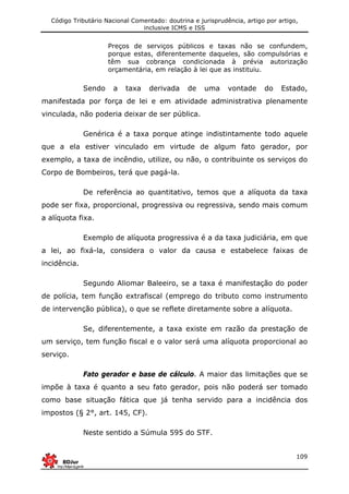 Código Tributário Nacional Comentado: doutrina e jurisprudência, artigo por artigo,
inclusive ICMS e ISS
109
Preços de serviços públicos e taxas não se confundem,
porque estas, diferentemente daqueles, são compulsórias e
têm sua cobrança condicionada à prévia autorização
orçamentária, em relação à lei que as instituiu.
Sendo a taxa derivada de uma vontade do Estado,
manifestada por força de lei e em atividade administrativa plenamente
vinculada, não poderia deixar de ser pública.
Genérica é a taxa porque atinge indistintamente todo aquele
que a ela estiver vinculado em virtude de algum fato gerador, por
exemplo, a taxa de incêndio, utilize, ou não, o contribuinte os serviços do
Corpo de Bombeiros, terá que pagá-la.
De referência ao quantitativo, temos que a alíquota da taxa
pode ser fixa, proporcional, progressiva ou regressiva, sendo mais comum
a alíquota fixa.
Exemplo de alíquota progressiva é a da taxa judiciária, em que
a lei, ao fixá-la, considera o valor da causa e estabelece faixas de
incidência.
Segundo Aliomar Baleeiro, se a taxa é manifestação do poder
de polícia, tem função extrafiscal (emprego do tributo como instrumento
de intervenção pública), o que se reflete diretamente sobre a alíquota.
Se, diferentemente, a taxa existe em razão da prestação de
um serviço, tem função fiscal e o valor será uma alíquota proporcional ao
serviço.
Fato gerador e base de cálculo. A maior das limitações que se
impõe à taxa é quanto a seu fato gerador, pois não poderá ser tomado
como base situação fática que já tenha servido para a incidência dos
impostos (§ 2°, art. 145, CF).
Neste sentido a Súmula 595 do STF.
 