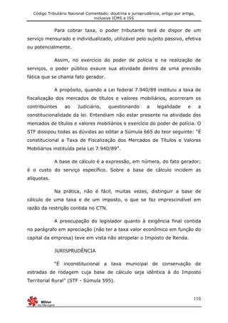 Código Tributário Nacional Comentado: doutrina e jurisprudência, artigo por artigo,
inclusive ICMS e ISS
110
Para cobrar taxa, o poder tributante terá de dispor de um
serviço mensurado e individualizado, utilizável pelo sujeito passivo, efetiva
ou potencialmente.
Assim, no exercício do poder de polícia e na realização de
serviços, o poder público exaure sua atividade dentro de uma previsão
fática que se chama fato gerador.
A propósito, quando a Lei federal 7.940/89 instituiu a taxa de
fiscalização dos mercados de títulos e valores mobiliários, acorreram os
contribuintes ao Judiciário, questionando a legalidade e a
constitucionalidade da lei. Entendiam não estar presente na atividade dos
mercados de títulos e valores mobiliários o exercício do poder de polícia. O
STF dissipou todas as dúvidas ao editar a Súmula 665 do teor seguinte: “É
constitucional a Taxa de Fiscalização dos Mercados de Títulos e Valores
Mobiliários instituída pela Lei 7.940/89”.
A base de cálculo é a expressão, em número, do fato gerador;
é o custo do serviço específico. Sobre a base de cálculo incidem as
alíquotas.
Na prática, não é fácil, muitas vezes, distinguir a base de
cálculo de uma taxa e de um imposto, o que se faz imprescindível em
razão da restrição contida no CTN.
A preocupação do legislador quanto à exigência final contida
no parágrafo em apreciação (não ter a taxa valor econômico em função do
capital da empresa) teve em vista não atropelar o Imposto de Renda.
JURISPRUDÊNCIA
“É inconstitucional a taxa municipal de conservação de
estradas de rodagem cuja base de cálculo seja idêntica à do Imposto
Territorial Rural” (STF - Súmula 595).
 