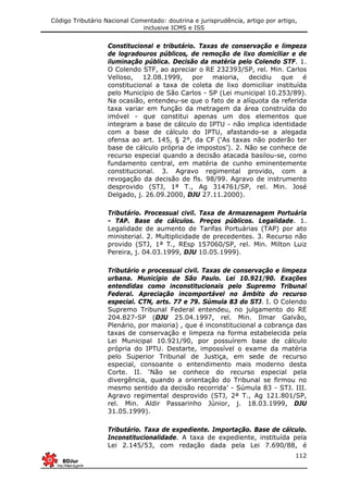 Código Tributário Nacional Comentado: doutrina e jurisprudência, artigo por artigo,
inclusive ICMS e ISS
112
Constitucional e tributário. Taxas de conservação e limpeza
de logradouros públicos, de remoção de lixo domiciliar e de
iluminação pública. Decisão da matéria pelo Colendo STF. 1.
O Colendo STF, ao apreciar o RE 232393/SP, rel. Min. Carlos
Velloso, 12.08.1999, por maioria, decidiu que é
constitucional a taxa de coleta de lixo domiciliar instituída
pelo Município de São Carlos - SP (Lei municipal 10.253/89).
Na ocasião, entendeu-se que o fato de a alíquota da referida
taxa variar em função da metragem da área construída do
imóvel - que constitui apenas um dos elementos que
integram a base de cálculo do IPTU - não implica identidade
com a base de cálculo do IPTU, afastando-se a alegada
ofensa ao art. 145, § 2°, da CF (‘As taxas não poderão ter
base de cálculo própria de impostos’). 2. Não se conhece de
recurso especial quando a decisão atacada basilou-se, como
fundamento central, em matéria de cunho eminentemente
constitucional. 3. Agravo regimental provido, com a
revogação da decisão de fls. 98/99. Agravo de instrumento
desprovido (STJ, 1ª T., Ag 314761/SP, rel. Min. José
Delgado, j. 26.09.2000, DJU 27.11.2000).
Tributário. Processual civil. Taxa de Armazenagem Portuária
- TAP. Base de cálculos. Preços públicos. Legalidade. 1.
Legalidade de aumento de Tarifas Portuárias (TAP) por ato
ministerial. 2. Multiplicidade de precedentes. 3. Recurso não
provido (STJ, 1ª T., REsp 157060/SP, rel. Min. Milton Luiz
Pereira, j. 04.03.1999, DJU 10.05.1999).
Tributário e processual civil. Taxas de conservação e limpeza
urbana. Município de São Paulo. Lei 10.921/90. Exações
entendidas como inconstitucionais pelo Supremo Tribunal
Federal. Apreciação incomportável no âmbito do recurso
especial. CTN, arts. 77 e 79. Súmula 83 do STJ. I. O Colendo
Supremo Tribunal Federal entendeu, no julgamento do RE
204.827-SP (DJU 25.04.1997, rel. Min. Ilmar Galvão,
Plenário, por maioria) , que é inconstitucional a cobrança das
taxas de conservação e limpeza na forma estabelecida pela
Lei Municipal 10.921/90, por possuírem base de cálculo
própria do IPTU. Destarte, impossível o exame da matéria
pelo Superior Tribunal de Justiça, em sede de recurso
especial, consoante o entendimento mais moderno desta
Corte. II. ‘Não se conhece do recurso especial pela
divergência, quando a orientação do Tribunal se firmou no
mesmo sentido da decisão recorrida’ - Súmula 83 - STJ. III.
Agravo regimental desprovido (STJ, 2ª T., Ag 121.801/SP,
rel. Min. Aldir Passarinho Júnior, j. 18.03.1999, DJU
31.05.1999).
Tributário. Taxa de expediente. Importação. Base de cálculo.
Inconstitucionalidade. A taxa de expediente, instituída pela
Lei 2.145/53, com redação dada pela Lei 7.690/88, é
 