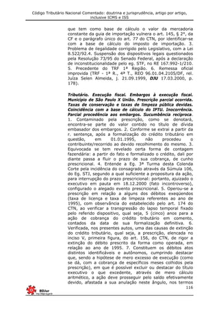 Código Tributário Nacional Comentado: doutrina e jurisprudência, artigo por artigo,
inclusive ICMS e ISS
116
que tem como base de cálculo o valor da mercadoria
constante da guia de importação vulnera o art. 145, § 2°, da
CF e o parágrafo único do art. 77 do CTN, por identificar-se
com a base de cálculo do imposto de importação. 3.
Problema de ilegalidade corrigido pelo Legislativo, com a Lei
8.522/92.4. Suspensão dos dispositivos legais questionados
pela Resolução 73/95 do Senado Federal, após a declaração
de inconstitucionalidade pelo eg. STF, no RE 167.992-1/210.
5. Precedente do TRF 1ª Região. 6. Remessa oficial
improvida (TRF - 1ª R., 4ª T., REO 96.01.04.2105/DF, rel.
Juíza Selen Almeida, j. 21.09.1999, DJU 17.03.2000, p.
178).
Tributário. Execução fiscal. Embargos à execução fiscal.
Município de São Paulo X União. Prescrição parcial ocorrida.
Taxas de conservação e taxas de limpeza pública devidas.
Coincidência com a base de cálculo do IPTU. Inocorrência.
Parcial procedência aos embargos. Sucumbência recíproca.
1. Contaminado pela prescrição, como se denotará,
encontra-se parte do valor contido no título de dívida
embasador dos embargos. 2. Conforme se extrai a partir da
r. sentença, após a formalização do crédito tributário em
questão, em 01.01.1995, não procedeu o
contribuinte/recorrido ao devido recolhimento do mesmo. 3.
Equivocada se tem revelado certa forma de contagem
fazendária: a partir do fato e formalizado o crédito, dali por
diante passa a fluir o prazo de sua cobrança, de cunho
prescricional. 4. Entende a Eg. 3ª Turma desta Colenda
Corte pela incidência do consagrado através da Súmula 106,
do Eg. STJ, segundo a qual suficiente a propositura da ação,
para interrupção do prazo prescricional: portanto, ajuizado o
executivo em pauta em 18.12.2000 (fato incontroverso),
configurado o alegado evento prescricional. 5. Operou-se a
prescrição em relação a alguns dos débitos exeqüendos
(taxa de licença e taxa de limpeza referentes ao ano de
1995), com observância do estabelecido pelo art. 174 do
CTN, ao verificar a transgressão do lapso temporal fixado
pelo referido dispositivo, qual seja, 5 (cinco) anos para a
ação de cobrança do crédito tributário em comento,
contados da data de sua formalização definitiva. 6.
Verificada, nos presentes autos, uma das causas de extinção
do crédito tributário, qual seja, a prescrição, elencada no
inciso V, primeira figura, do art. 156, do CTN, de rigor a
extinção do débito prescrito da forma como operada, em
relação ao ano de 1995. 7. Constituem os débitos atos
distintos identificáveis e autônomos, cumprindo destacar
que, sendo a hipótese de mero excesso de execução (como
se dá, com a cobrança de específicos meses colhidos pela
prescrição), em que é possível excluir ou destacar do título
executivo o que excedente, através de mero cálculo
aritmético, a ação deve prosseguir pelo saldo efetivamente
devido, afastada a sua anulação neste ângulo, nos termos
 
