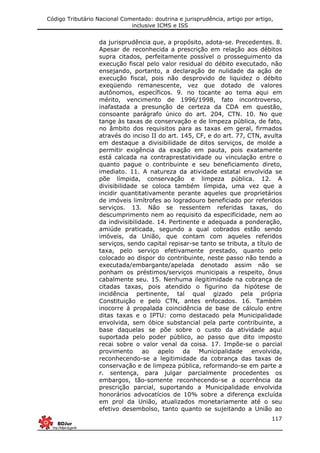 Código Tributário Nacional Comentado: doutrina e jurisprudência, artigo por artigo,
inclusive ICMS e ISS
117
da jurisprudência que, a propósito, adota-se. Precedentes. 8.
Apesar de reconhecida a prescrição em relação aos débitos
supra citados, perfeitamente possível o prosseguimento da
execução fiscal pelo valor residual do débito executado, não
ensejando, portanto, a declaração de nulidade da ação de
execução fiscal, pois não desprovido de liquidez o débito
exeqüendo remanescente, vez que dotado de valores
autônomos, específicos. 9. no tocante ao tema aqui em
mérito, vencimento de 1996/1998, fato incontroverso,
inafastada a presunção de certeza da CDA em questão,
consoante parágrafo único do art. 204, CTN. 10. No que
tange às taxas de conservação e de limpeza pública, de fato,
no âmbito dos requisitos para as taxas em geral, firmados
através do inciso II do art. 145, CF, e do art. 77, CTN, avulta
em destaque a divisibilidade de ditos serviços, de molde a
permitir exigência da exação em pauta, pois exatamente
está calcada na contraprestatividade ou vinculação entre o
quanto pague o contribuinte e seu beneficiamento direto,
imediato. 11. A natureza da atividade estatal envolvida se
põe límpida, conservação e limpeza pública. 12. A
divisibilidade se coloca também límpida, uma vez que a
incidir quantitativamente perante aqueles que proprietários
de imóveis limítrofes ao logradouro beneficiado por referidos
serviços. 13. Não se ressentem referidas taxas, do
descumprimento nem ao requisito da especificidade, nem ao
da indivisibilidade. 14. Pertinente e adequada a ponderação,
amiúde praticada, segundo a qual cobrados estão sendo
imóveis, da União, que contam com aqueles referidos
serviços, sendo capital repisar-se tanto se tributa, a título de
taxa, pelo serviço efetivamente prestado, quanto pelo
colocado ao dispor do contribuinte, neste passo não tendo a
executada/embargante/apelada denotado assim não se
ponham os préstimos/serviços municipais a respeito, ônus
cabalmente seu. 15. Nenhuma ilegitimidade na cobrança de
citadas taxas, pois atendido o figurino da hipótese de
incidência pertinente, tal qual gizado pela própria
Constituição e pelo CTN, antes enfocados. 16. Também
inocorre á propalada coincidência de base de cálculo entre
ditas taxas e o IPTU: como destacado pela Municipalidade
envolvida, sem óbice substancial pela parte contribuinte, a
base daquelas se põe sobre o custo da atividade aqui
suportada pelo poder público, ao passo que dito imposto
recai sobre o valor venal da coisa. 17. Impõe-se o parcial
provimento ao apelo da Municipalidade envolvida,
reconhecendo-se a legitimidade da cobrança das taxas de
conservação e de limpeza pública, reformando-se em parte a
r. sentença, para julgar parcialmente procedentes os
embargos, tão-somente reconhecendo-se a ocorrência da
prescrição parcial, suportando a Municipalidade envolvida
honorários advocatícios de 10% sobre a diferença excluída
em prol da União, atualizados monetariamente até o seu
efetivo desembolso, tanto quanto se sujeitando a União ao
 