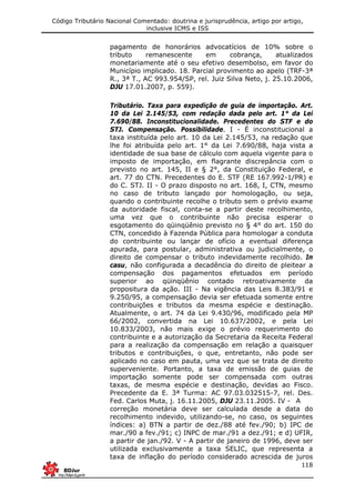 Código Tributário Nacional Comentado: doutrina e jurisprudência, artigo por artigo,
inclusive ICMS e ISS
118
pagamento de honorários advocatícios de 10% sobre o
tributo remanescente em cobrança, atualizados
monetariamente até o seu efetivo desembolso, em favor do
Município implicado. 18. Parcial provimento ao apelo (TRF-3ª
R., 3ª T., AC 993.954/SP, rel. Juiz Silva Neto, j. 25.10.2006,
DJU 17.01.2007, p. 559).
Tributário. Taxa para expedição de guia de importação. Art.
10 da Lei 2.145/53, com redação dada pelo art. 1° da Lei
7.690/88. Inconstitucionalidade. Precedentes do STF e do
STJ. Compensação. Possibilidade. I - É inconstitucional a
taxa instituída pelo art. 10 da Lei 2.145/53, na redação que
lhe foi atribuída pelo art. 1° da Lei 7.690/88, haja vista a
identidade de sua base de cálculo com aquela vigente para o
imposto de importação, em flagrante discrepância com o
previsto no art. 145, II e § 2°, da Constituição Federal, e
art. 77 do CTN. Precedentes do E. STF (RE 167.992-1/PR) e
do C. STJ. II - O prazo disposto no art. 168, I, CTN, mesmo
no caso de tributo lançado por homologação, ou seja,
quando o contribuinte recolhe o tributo sem o prévio exame
da autoridade fiscal, conta-se a partir deste recolhimento,
uma vez que o contribuinte não precisa esperar o
esgotamento do qüinqüênio previsto no § 4° do art. 150 do
CTN, concedido à Fazenda Pública para homologar a conduta
do contribuinte ou lançar de ofício a eventual diferença
apurada, para postular, administrativa ou judicialmente, o
direito de compensar o tributo indevidamente recolhido. In
casu, não configurada a decadência do direito de pleitear a
compensação dos pagamentos efetuados em período
superior ao qüinqüênio contado retroativamente da
propositura da ação. III - Na vigência das Leis 8.383/91 e
9.250/95, a compensação devia ser efetuada somente entre
contribuições e tributos da mesma espécie e destinação.
Atualmente, o art. 74 da Lei 9.430/96, modificado pela MP
66/2002, convertida na Lei 10.637/2002, e pela Lei
10.833/2003, não mais exige o prévio requerimento do
contribuinte e a autorização da Secretaria da Receita Federal
para a realização da compensação em relação a quaisquer
tributos e contribuições, o que, entretanto, não pode ser
aplicado no caso em pauta, uma vez que se trata de direito
superveniente. Portanto, a taxa de emissão de guias de
importação somente pode ser compensada com outras
taxas, de mesma espécie e destinação, devidas ao Fisco.
Precedente da E. 3ª Turma: AC 97.03.032515-7, rel. Des.
Fed. Carlos Muta, j. 16.11.2005, DJU 23.11.2005. IV - A
correção monetária deve ser calculada desde a data do
recolhimento indevido, utilizando-se, no caso, os seguintes
índices: a) BTN a partir de dez./88 até fev./90; b) IPC de
mar./90 a fev./91; c) INPC de mar./91 a dez./91; e d) UFIR,
a partir de jan./92. V - A partir de janeiro de 1996, deve ser
utilizada exclusivamente a taxa SELIC, que representa a
taxa de inflação do período considerado acrescida de juros
 