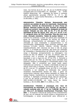 Código Tributário Nacional Comentado: doutrina e jurisprudência, artigo por artigo,
inclusive ICMS e ISS
119
reais, nos termos do § 4°, art. 39, da Lei 9.250/95 [artigo
revogado pela Lei 9.532/1997]. VI - Apelação da União
Federal desprovida. VII - Apelação da autora e remessa
oficial parcialmente providas (TRF-3ª R., 3ª T., AC
370.307/SP rel. Juíza Cecília Marcondes, j. 05.04.2006, DJU
23.08.2006, p. 566).
Administrativo. Tributário. Suframa. Remuneração pela
anuência aos pedidos de guias de importação. Desembaraço
aduaneiro. Controle de internamentos na Zona Franca de
Manaus. Natureza jurídica de taxa. Princípio da legalidade.
Fixação por portaria. Impossibilidade. Delegação do poder de
tributar. Violação aos arts. 150, da CF, 7° e 97, do CTN.
Identidade de base de cálculo. Arts. 145, § 2°, da CF, e art.
77, parágrafo único, do CTN. Prescrição. Tese dos cinco mais
cinco. Correção monetária. Tabela da justiça federal. 1. À
Suframa foi conferido o poder de polícia para expedição de
guias de importação, prestação de serviço de carga e
descarga, armazenamento ou estocagem, bem como a
utilização de suas instalações e equipamentos. 2. As
remunerações estabelecidas pelas Portarias editadas pela
Suframa (171/83, 305/95, 309/95, 197/96, 024/99),
indubitavelmente, têm natureza de taxa e não de preço
público. 3. A fixação por portarias, das taxas por utilização
de instalações e equipamentos da Suframa, pelo serviço de
carga e descarga, armazenamento ou estocagem, nos
termos do Dec.-lei 288/67 e do Dec. 61.244/67, está em
confronto com o princípio da legalidade tributária, da
tipicidade e com a regra do art. 97 do CTN. 4. Somente a
União pode por lei, fixar as referidas taxas cobradas pela
Suframa, embora a arrecadação e a fiscalização sejam a ela
delegadas. Não é concebível que essas taxas sejam
instituídas por portarias. 5. Vedada a identidade de base de
cálculo entre taxa e imposto, nos termos do art. 145, § 2°,
da CF, e do art. 77, parágrafo único, do CTN. 6. A correção
monetária a ser adotada na restituição dos valores
recolhidos indevidamente deverá ser feita, a partir do
recolhimento indevido, pelos índices adotados na Tabela da
Justiça Federal, mantendo-se os juros de mora fixados na
sentença. 7. Apelação e remessa oficial, tida por interposta,
a que se dá parcial provimento (TRF-1ª R., 8ª T., AC
2001.32.000.113.392/AM, rel. Juíza Maria do Carmo
Cardoso, j. 06.10.2006, DJU 17.11.2006, p. 118).
Constitucional. Tributário e processual civil. Taxa de
licenciamento de importação. Lei 2.145/53, art. 10, com a
redação conferida pelo art. 1° da Lei 7.690/88. Ofensa ao
art. 145, § 2°, do Estatuto Constitucional. Prescrição. Taxa
Selic. 1. ‘O Superior Tribunal de Justiça firmou entendimento
de que, em se tratando de tributo sujeito a lançamento por
homologação, o prazo prescricional para efetivar-se a
 