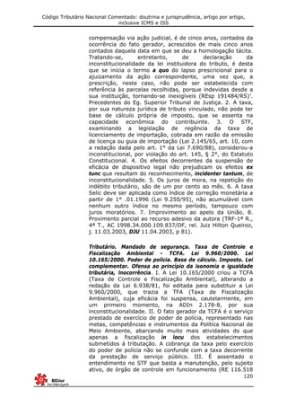 Código Tributário Nacional Comentado: doutrina e jurisprudência, artigo por artigo,
inclusive ICMS e ISS
120
compensação via ação judicial, é de cinco anos, contados da
ocorrência do fato gerador, acrescidos de mais cinco anos
contados daquela data em que se deu a homologação tácita.
Tratando-se, entretanto, de declaração da
inconstitucionalidade da lei instituidora do tributo, é desta
que se inicia o termo a quo do lapso prescricional para o
ajuizamento da ação correspondente, uma vez que, a
prescrição, neste caso, não pode ser estabelecida com
referência às parcelas recolhidas, porque indevidas desde a
sua instituição, tornando-se inexigíveis (REsp 191484/RS)’.
Precedentes do Eg. Superior Tribunal de Justiça. 2. A taxa,
por sua natureza jurídica de tributo vinculado, não pode ter
base de cálculo própria de imposto, que se assenta na
capacidade econômica do contribuinte. 3. O STF,
examinando a legislação de regência da taxa de
licenciamento de importação, cobrada em razão da emissão
de licença ou guia de importação (Lei 2.145/65, art. 10, com
a redação dada pelo art. 1° da Lei 7.690/88), considerou-a
inconstitucional, por violação do art. 145, § 2°, do Estatuto
Constitucional. 4. Os efeitos decorrentes da suspensão de
eficácia de dispositivo legal não prejudicam os efeitos ex
tunc que resultam do reconhecimento, incidenter tantum, de
inconstitucionalidade. 5. Os juros de mora, na repetição do
indébito tributário, são de um por cento ao mês. 6. A taxa
Selic deve ser aplicada como índice de correção monetária a
partir de 1° .01.1996 (Lei 9.250/95), não acumulável com
nenhum outro índice no mesmo período, tampouco com
juros moratórios. 7. Improvimento ao apelo da União. 8.
Provimento parcial ao recurso adesivo da autora (TRF-1ª R.,
4ª T., AC 1998.34.000.109.837/DF, rel. Juiz Hilton Queiroz,
j. 11.03.2003, DJU 11.04.2003, p 81).
Tributário. Mandado de segurança. Taxa de Controle e
Fiscalização Ambiental - TCFA. Lei 9.960/2000. Lei
10.165/2000. Poder de polícia. Base de cálculo. Imposto. Lei
complementar. Ofensa ao princípio da isonomia e igualdade
tributária, lnocorrência. I. A Lei 10.165/2000 criou a TCFA
(Taxa de Controle e Fiscalização Ambiental), alterando a
redação da Lei 6.938/81, foi editada para substituir a Lei
9.960/2000, que trazia a TFA (Taxa de Fiscalização
Ambiental), cuja eficácia foi suspensa, cautelarmente, em
um primeiro momento, na ADIn 2.178-8, por sua
inconstitucionalidade. II. O fato gerador da TCFA é o serviço
prestado de exercício de poder de polícia, representado nas
metas, competências e instrumentos da Política Nacional de
Meio Ambiente, abarcando muito mais atividades do que
apenas a fiscalização in locu dos estabelecimentos
submetidos à tributação. A cobrança da taxa pelo exercício
do poder de polícia não se confunde com a taxa decorrente
da prestação de serviço público. III. É assentado o
entendimento no STF que basta a manutenção, pelo sujeito
ativo, de órgão de controle em funcionamento (RE 116.518
 