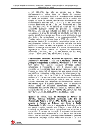 Código Tributário Nacional Comentado: doutrina e jurisprudência, artigo por artigo,
inclusive ICMS e ISS
121
e RE 230.973). IV. Não se admite que a TCFA,
disfarçadamente, utilize base de cálculo de imposto,
porquanto a taxa não é instituída considerando-se somente
o capital da empresa, mas também incide o tributo em
função do porte da pessoa jurídica e sua atividade-fim. Não
há infringência aos arts. 154, I, e 145, § 2°, da Constituição
Federal, bem como ao art. 77 do CTN. Precedente do E. STF
(RE 177.835-1/PE). V. O cálculo do valor da TCFA não
apresenta qualquer ofensa ao principio da isonomia
tributária, uma vez que efetuado com base em dois critérios
conjugados: o grau de poluição da atividade exercida e o
capital social da empresa, que leva a uma distinção dentro
dos limites da razoabilidade e da proporcionalidade. VI.
Tendo a natureza jurídica de taxa, a TCFA não exige, para a
respectiva instituição, o requisito constitutivo formal de lei
complementar, bastando a lei ordinária, editada pelo ente
político incumbido de executar o poder de polícia a que se
refere a cobrança, que no caso é o Ibama, de competência
legislativa da União Federal. VII. Agravo de instrumento
improvido (TRF-3ª R., 3ª T., AG 244.816/SP, rel. Juiz Nery
Junior, j. 31.05.2006, DJU 23.08.2006, p. 631).
Constitucional. Tributário. Mandado de segurança. Taxa de
Fiscalização Ambiental - TFA. Lei 9.960/2000. Ofensa ao
princípio da legalidade e isonomia. Ocorrência. I. A TFA não
tem como fato gerador qualquer atividade estatal
relacionada à impetrante e, sim, à atividade por ela
exercida. A mencionada taxa possui natureza jurídica de
imposto e, como tal, só poderia ter sido criada dentro da
competência residual da União, através de lei complementar,
na forma do art. 154, I, da CF/88. II. A Taxa de Fiscalização
Ambiental - TFA afronta o princípio da isonomia, insculpido
no art. 150, II, da Constituição Federal, pois, ao estipular
valores uniformes por categorias de contribuintes, instituiu
tratamento igual a sujeitos passivos, que se encontram
muitas vezes em situações econômicas distintas. III.
Precedente do Supremo Tribunal Federal. IV Remessa oficial
não provida (TRF-3ª R., 3ª T., REOMS 242.627/SP, rel. Juiz
Nery Junior, j. 15.06.2005, DJU 13.07.2005, p. 151).
Questão de ordem. Taxa de Ocupação de Terreno de
Marinha. Natureza tributária inexistente. Arts. 145 da
Constituição Federal e 77 do CTN. Conflito que se suscita
perante o Plenário do Tribunal para firmar a Seção
Competente. 1. Não importa o nomen iuris destinado a esta
ou aquela exação cobrada pelo Estado; o que dirá se a
exação é ou não tributo será o regime legal que a instituiu e
a mantém. 2. A taxa de ocupação é uma retribuição anual
de índole contratual, não de uma taxa. Tendo em vista ser
devido pelo administrado que ocupa bem do Estado, pode-se
dizer que é um preço público, mas não é tributo. 3. A ‘taxa’
 