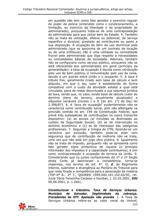 Código Tributário Nacional Comentado: doutrina e jurisprudência, artigo por artigo,
inclusive ICMS e ISS
122
em questão não tem como fato gerador o exercício regular
do poder de polícia (entendido como o condicionamento, a
limitação, ao exercício da liberdade e da propriedade do
administrado), porquanto trata-se de uma contraprestação
do administrado para que utilize bem do Estado. 4. Também
não se trata de utilização, efetiva ou potencial, de serviço
específico e divisível, prestado ao contribuinte ou posto a
sua disposição. A ocupação de bem de uso dominical pelo
administrado (que se aproxima de um contrato de locação
ou de uma enfiteuse) não é uma utilidade ou comodidade
fruível pelo administrado que diga respeito a necessidades
ou comodidades básicas da sociedade. Ademais, também
não se configuraria como serviço público, porquanto não se
está oferecendo aos administrados em geral (princípio da
generalidade); a taxa de ocupação é devida como retribuição
pelo uso de bem público, é remuneração pelo uso da coisa,
devido a um acordo entre União e o ocupante. 5. A taxa é
tributo fixo, geralmente criado sem base de cálculo e sem
alíquota, em que o seu valor é estabelecido de forma
compatível com o custo da atividade estatal a qual está
vinculada, pena de restar desvirtuada a sua natureza jurídica
de taxa, sendo que, no caso, existe base de cálculo (valor do
domínio pleno do terreno, anualmente atualizado) e
alíquotas variáveis (incisos I e II [do art. 1°] do Dec.-lei
2.398/87). 6. A ‘taxa de ocupação’ evidentemente não se
caracteriza como contribuição social, pois não albergada na
previsão contida no art. 149 da Constituição Federal, que
prevê três subespécies de contribuições no supra transcrito
dispositivo: (a) as sociais (aí incluídas as destinadas ao
custeio da Seguridade Social), (b) as de intervenção no
domínio econômico e [c] as de interesses das categorias
profissionais. 7. Seguindo a trilogia do CTN, fazendo-se um
raciocínio por exclusão, também pode-se dizer com
segurança que de contribuição de melhoria não se trata,
uma vez que não está em jogo obra pública. 8. Igualmente
não se trata de imposto, porquanto não se apresenta como
fato gerador signo presuntivo de riqueza (o princípio
informador dos impostos é a capacidade contributiva), e sim
como contraprestação à ocupação de terrena da União. 9.
Considerando que os juizes componentes da 1ª e 2ª Seção
desta Corte já declinaram a competência, torna-se
imperioso, nos termos do art. 4°, II, d, do Regimento
Interno, submeter a divergência ao Plenário do Tribunal para
que reste fixada a competência para a apreciação da matéria
(TRF-4ª R., 2ª T., QUOREO 1999.040.101.162.62/SC, rel.
Juíza Tânia Terezinha Cardoso e Escobar, j. 22.03.2001, DJU
06.06.2001, p. 1.266).
Constitucional e tributário. Taxa de Serviços Urbanos.
Município de Salvador. Ilegitimidade da cobrança.
Precedentes do STF. Apelação não provida. 1. A Taxa de
Serviços Urbanos refere-se ao valor venal do imóvel,
 