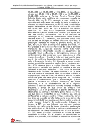 Código Tributário Nacional Comentado: doutrina e jurisprudência, artigo por artigo,
inclusive ICMS e ISS
125
10.07.1995 e de 10.09.1995 a 10.12.1996. 15. Vencidas as
dívidas em 10.01.1995 a 10.07.1995 e de 10.09.1995 a
10.12.1996, entende a Egrégia Terceira Turma desta
Colenda Corte pela incidência do consagrado através da
Súmula 106, do E. STJ, segundo a qual suficiente a
propositura da ação, para interrupção do prazo prescricional:
ajuizado o executivo em pauta em 28.12.2000, consumado o
evento prescricional para os débitos vencidos de 10.01.1995
até 10.12.1995, sendo de rigor a extinção dos débitos
prescritos. 16. Sem força suspensiva prescricional a
enfocada inscrição em dívida ativa, uma vez que regida pela
LEF dita nuança, incompatível com a Lei Nacional de
Tributação (CTN), conforme entendimento desta Colenda
Terceira Turma. 17. Verificada, nos presentes autos, uma
das causas de extinção do crédito tributário, qual seja, a
prescrição, elencada no inciso V, primeira figura, do art.
156, do CTN, de rigor a extinção dos débitos prescritos. 18.
Não procede a alegada não incidência de juros e correção
monetária. 19. Afigura-se coerente venha dado valor,
originariamente identificado quando do ajuizamento da
execução fiscal pertinente, a corresponder, quando do
sentenciamento dos embargos, anos posteriores, a cifra
maior, decorrência - límpida e lícita, em sua superioridade
em si - da incidência dos acréscimos ou acessórios previstos
pelo ordenamento jurídico. 20. Coerente a compreensão,
amiúde construída, segundo a qual os juros, consoante art.
161, CTN, recaem sobre o crédito tributário, figura esta
naturalmente formada pelo capital ou principal e por sua
indelével atualização monetária - esta fruto da inerente
desvalorização, histórica, da moeda nacional - de tal sorte
que sua incidência, realmente, deva recair sobre o débito, a
cujo principal, como se extrai, em essência adere a correção
monetária, para dele fazer parte integrante. 21. Tão assim
acertado o entendimento que a Administração, quando
pratica a dispensa de correção monetária, em dados
momentos, e à luz evidentemente de lei a respeito,
denomina a tanto de remissão, instituto inerente ao crédito
tributário, à dívida em sua junção de principal com
atualização. 22. Sem pertinência o pedido alternativo de
observância da correção monetária pelos índices da UFIR,
vez que estes os incidentes no caso vertente. 23. Embora
configurando a relação punitiva vínculo autônomo, porém
que brota da incursão por ato ilícito, como se dá com o não
pagamento tributário, a queixa contribuinte sobre sujeição à
multa merece desfecho de parte-a-parte: indevida no
tocante à TIP, vez que indevida sua cobrança, contudo
incidente com referência às taxas retratadas, exatamente
por motivo inverso. 24. Reflete a multa moratória acessório
sancionatório, em direta consonância com o inciso V, do art.
97, CTN, assim em cabal obediência ao dogma da estrita
legalidade tributária. 25. A respeito de constituírem os
débitos atos distintos, identificáveis e autônomos, cumpre-se
 