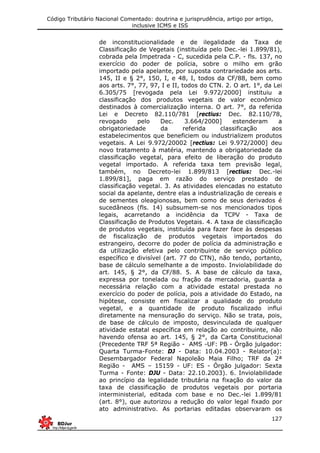 Código Tributário Nacional Comentado: doutrina e jurisprudência, artigo por artigo,
inclusive ICMS e ISS
127
de inconstitucionalidade e de ilegalidade da Taxa de
Classificação de Vegetais (instituída pelo Dec.-lei 1.899/81),
cobrada pela Impetrada - C, sucedida pela C.P. - fls. 137, no
exercício do poder de polícia, sobre o milho em grão
importado pela apelante, por suposta contrariedade aos arts.
145, II e § 2°, 150, I, e 48, I, todos da CF/88, bem como
aos arts. 7°, 77, 97, I e II, todos do CTN. 2. O art. 1°, da Lei
6.305/75 [revogada pela Lei 9.972/2000] instituiu a
classificação dos produtos vegetais de valor econômico
destinados à comercialização interna. O art. 7°, da referida
Lei e Decreto 82.110/781 [rectius: Dec. 82.110/78,
revogado pelo Dec. 3.664/2000] estenderam a
obrigatoriedade da referida classificação aos
estabelecimentos que beneficiem ou industrializem produtos
vegetais. A Lei 9.972/20002 [rectius: Lei 9.972/2000] deu
novo tratamento à matéria, mantendo a obrigatoriedade da
classificação vegetal, para efeito de liberação do produto
vegetal importado. A referida taxa tem previsão legal,
também, no Decreto-lei 1.899/813 [rectius: Dec.-lei
1.899/81], paga em razão do serviço prestado de
classificação vegetal. 3. As atividades elencadas no estatuto
social da apelante, dentre elas a industrialização de cereais e
de sementes oleagionosas, bem como de seus derivados é
sucedâneos (fls. 14) subsumem-se nos mencionados tipos
legais, acarretando a incidência da TCPV - Taxa de
Classificação de Produtos Vegetais. 4. A taxa de classificação
de produtos vegetais, instituída para fazer face às despesas
de fiscalização de produtos vegetais importados do
estrangeiro, decorre do poder de polícia da administração e
da utilização efetiva pelo contribuinte de serviço público
específico e divisível (art. 77 do CTN), não tendo, portanto,
base de cálculo semelhante a de imposto. Inviolabilidade do
art. 145, § 2°, da CF/88. 5. A base de cálculo da taxa,
expressa por tonelada ou fração da mercadoria, guarda a
necessária relação com a atividade estatal prestada no
exercício do poder de polícia, pois a atividade do Estado, na
hipótese, consiste em fiscalizar a qualidade do produto
vegetal, e a quantidade de produto fiscalizado influi
diretamente na mensuração do serviço. Não se trata, pois,
de base de cálculo de imposto, desvinculada de qualquer
atividade estatal específica em relação ao contribuinte, não
havendo ofensa ao art. 145, § 2°, da Carta Constitucional
(Precedente TRF 5ª Região - AMS -UF: PB - Órgão julgador:
Quarta Turma-Fonte: DJ - Data: 10.04.2003 - Relator(a):
Desembargador Federal Napoleão Maia Filho; TRF da 2ª
Região - AMS – 15159 - UF: ES - Órgão julgador: Sexta
Turma - Fonte: DJU - Data: 22.10.2003). 6. Inviolabilidade
ao princípio da legalidade tributária na fixação do valor da
taxa de classificação de produtos vegetais por portaria
interministerial, editada com base e no Dec.-lei 1.899/81
(art. 8°), que autorizou a redução do valor legal fixado por
ato administrativo. As portarias editadas observaram os
 