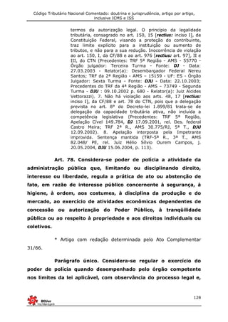 Código Tributário Nacional Comentado: doutrina e jurisprudência, artigo por artigo,
inclusive ICMS e ISS
128
termos da autorização legal. O princípio da legalidade
tributária, consagrado no art. 150, 15 [rectius: inciso I], da
Constituição Federal, visando a proteção do contribuinte,
traz limite explícito para a instituição ou aumento de
tributos, e não para a sua redução. Inocorrência de violação
ao art. 150, I, da CF/88 e ao art. 976 [rectius: art. 97], II e
III, do CTN (Precedentes: TRF 5ª Região - AMS - 55770 -
Órgão julgador: Terceira Turma - Fonte: DJ - Data:
27.03.2003 - Relator(a): Desembargador Federal Nereu
Santos; TRF da 2ª Região - AMS – 15159 - UF: ES - Órgão
Julgador: Sexta Turma - Fonte: DJU - Data: 22.10.2003;
Precedentes do TRF da 4ª Região - AMS – 73749 - Segunda
Turma - DJU : 09.10.2002 p. 680 - Relator(a): Juiz Alcides
Vettorazzi). 7. Não há violação aos arts. 48, 17 [rectius:
inciso I], da CF/88 e art. 78 do CTN, pois que a delegação
prevista no art. 8° do Decreto-lei 1.899/81 trata-se de
delegação da capacidade tributária ativa, não incluída a
competência legislativa (Precedentes: TRF 5ª Região,
Apelação Cível 149.784, DJ 17.09.2001, rel. Des. federal
Castro Meira; TRF 2ª R., AMS 30.775/RJ, 5ª T., DJU
12.09.2002). 8. Apelação interposta pela Impetrante
improvida. Sentença mantida (TRF-5ª R., 3ª T., AMS
82.048/ PE, rel. Juiz Hélio Sílvio Ourem Campos, j.
20.05.2004, DJU 15.06.2004, p. 113).
Art. 78. Considera-se poder de polícia a atividade da
administração pública que, limitando ou disciplinando direito,
interesse ou liberdade, regula a prática de ato ou abstenção de
fato, em razão de interesse público concernente à segurança, à
higiene, à ordem, aos costumes, à disciplina da produção e do
mercado, ao exercício de atividades econômicas dependentes de
concessão ou autorização do Poder Público, à tranqüilidade
pública ou ao respeito à propriedade e aos direitos individuais ou
coletivos.
* Artigo com redação determinada pelo Ato Complementar
31/66.
Parágrafo único. Considera-se regular o exercício do
poder de polícia quando desempenhado pelo órgão competente
nos limites da lei aplicável, com observância do processo legal e,
 