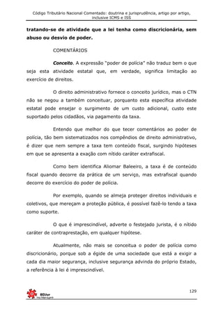 Código Tributário Nacional Comentado: doutrina e jurisprudência, artigo por artigo,
inclusive ICMS e ISS
129
tratando-se de atividade que a lei tenha como discricionária, sem
abuso ou desvio de poder.
COMENTÁRIOS
Conceito. A expressão “poder de polícia” não traduz bem o que
seja esta atividade estatal que, em verdade, significa limitação ao
exercício de direitos.
O direito administrativo fornece o conceito jurídico, mas o CTN
não se negou a também conceituar, porquanto esta específica atividade
estatal pode ensejar o surgimento de um custo adicional, custo este
suportado pelos cidadãos, via pagamento da taxa.
Entendo que melhor do que tecer comentários ao poder de
polícia, tão bem sistematizados nos compêndios de direito administrativo,
é dizer que nem sempre a taxa tem conteúdo fiscal, surgindo hipóteses
em que se apresenta a exação com nítido caráter extrafiscal.
Como bem identifica Aliomar Baleeiro, a taxa é de conteúdo
fiscal quando decorre da prática de um serviço, mas extrafiscal quando
decorre do exercício do poder de polícia.
Por exemplo, quando se almeja proteger direitos individuais e
coletivos, que mereçam a proteção pública, é possível fazê-lo tendo a taxa
como suporte.
O que é imprescindível, adverte o festejado jurista, é o nítido
caráter de contraprestação, em qualquer hipótese.
Atualmente, não mais se conceitua o poder de polícia como
discricionário, porque sob a égide de uma sociedade que está a exigir a
cada dia maior segurança, inclusive segurança advinda do próprio Estado,
a referência à lei é imprescindível.
 